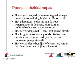 Duurzaamheidscompas
                • Hoe organiseer je duurzame energie door eigen
                  decentrale opwekking in de stad Maastricht?
                • Hoe adaptateer je de stad aan de hoge
                  waterstanden in de Maas, waar kunnen
                  buffergebieden worden aangewezen?
                • Hoe verminder je het Urban-Heat-Island effect?
                • Hoe krijg je de komende grondstofschaarse en
                  het afvaloverschot op bedrijventerreinen
                  duurzaam georganiseerd?
                • Hoe verminder je het fijnstof vraagstuk, verder
                  dan de normen wettelijk verplichten?



woensdag 2 maart 2011
 