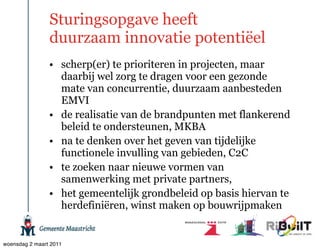 Sturingsopgave heeft
                duurzaam innovatie potentiëel
                • scherp(er) te prioriteren in projecten, maar
                  daarbij wel zorg te dragen voor een gezonde
                  mate van concurrentie, duurzaam aanbesteden
                  EMVI
                • de realisatie van de brandpunten met flankerend
                  beleid te ondersteunen, MKBA
                • na te denken over het geven van tijdelijke
                  functionele invulling van gebieden, C2C
                • te zoeken naar nieuwe vormen van
                  samenwerking met private partners,
                • het gemeentelijk grondbeleid op basis hiervan te
                  herdefiniëren, winst maken op bouwrijpmaken


woensdag 2 maart 2011
 