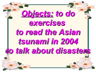 Objects:  to do exercises  to read the Asian tsunami in 2004 to talk about disasters   