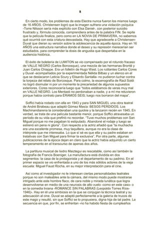 8
En cierto modo, los problemas de esta Electra nunca fueron los mismos luego
de 16 AÑOS. Christensen logró que la imagen sufriera una violación psíquica
-Torre Nilsson sería más explícito con Elsa Daniel-, con posterior suicidio
frustrado y, fórmula conocida, comprendiera antes de la palabra FIN. Se repite
que la película finaliza, pero como en LA NOVIA DE PRIMAVERA, no sabemos
qué ocurrirá con esta criatura desvastada. Hay que agradecerle a ChristensenDuval que dieran su versión sobre la adolescencia de aquella época. Hay en 16
AÑOS una estructura narrativa donde el deseo y su represión merecerían ser
estudiados, para comprender la dosis de angustia que despertaba en la
audiencia histórica.
El éxito de boletería de LUMITON se vio compensado por el rotundo fracaso
de VALLE NEGRO (Carlos Borcosque), una mezcla de las hermanas Brontë y
Juan Carlos Chiappe. Era un folletín de Hugo Wast. Los rutilantes Carlos Cores
y Duval -acompañados por la experimentada Nélida Bilbao y un elenco en el
que se destacaron Leticia Scury y Elisardo Santalla- no pudieron luchar contra
la torpeza del relato de Borcosque. Para colmo, la escenografía de Raúl Soldi
no logró disimular ni por un momento la precariedad de algunos supuestos
exteriores. Cores reconocería luego que “todos estábamos de veras muy mal
en VALLE NEGRO. Los Mentasti no perdonaban a nadie, y a mí me retuvieron
porque había contrato para ÉRAMOS SEIS; luego nos borraron del mapa”.
Soffici había rodado con ella en 1943 y para SAN MIGUEL una obra teatral
de André Birabeau que adaptó Gómez Masía: BESOS PERDIDOS. Los
Machinandiarena la consideraban una quickie y la lanzaron recién en 1945. En
verdad, se trata de una película bastante menor, porque Soffici atravesaba un
período de su vida que prefirió no recordar. “Tuve muchos problemas con San
Miguel porque no me pagaban lo estipulado. Abandoné el rodaje y luego se
estrenó sin pena ni gloria”. Con respecto a la actriz añadió que “la muchacha
era una excelente promesa, muy taquillera, aunque no era la clase de
intérprete que me interesaba. Lo que sí sé es que ella y su padre estaban en
tratativas con San Miguel para firmar la exclusiva”. Por otra parte, algunas
publicaciones de la época dejan en claro que la actriz había adquirido un cierto
temperamento en el transcurso de apenas dos años.
La partitura musical de Isidro Maiztegui es rescatable, como así también la
fotografía de Francis Boeniger. La manufactura está dividida en dos
segmentos: la casa de la protagonista y el departamento de su padrino. En el
primer espacio se vio enfrentada a uno de los más sólidos actores de la vieja
escuela: Miguel Faust Rocha, en su mejor interpretación para el cine.
Así como al investigador no le interesan ciertas personalidades teatrales
porque no son maleables ante la cámara, del mismo modo puede mostrarse
intrigado ante este hombre flaco, de cara noble y mirada lunática que logra
desenvolverse en medio de una neurosis de alto vuelo -como en este caso- o
en la comedia liviana -ROMANCE SIN PALABRAS (Leopoldo Torres Ríos1946)-. Hay en él una simbiosis en la que se conjugan la técnica teatral y su
adecuación al cine. Duval se adaptó perfectamente a la galería de trucos de
este mago y resultó, sin que Soffici se lo propusiera, digna hija de tal padre. La
secuencia en que, por fin, se enfrentan -no ha habido fiesta de cumpleaños

 