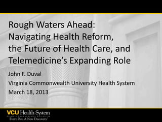 Rough Waters Ahead:
Navigating Health Reform,
the Future of Health Care, and
Telemedicine’s Expanding Role
John F. Duval
Virginia Commonwealth University Health System
March 18, 2013

 