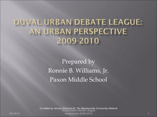 Prepared by Ronnie B. Williams, Jr. Paxon Middle School Co-edited by Jermyn Shannon-El, The Blacksonville Community Network Duval Urban Debate League Assessment 2009-2010 06/18/10 