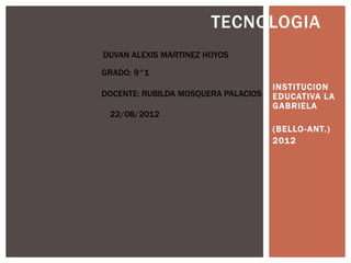 TECNOLOGIA
DUVAN ALEXIS MARTINEZ HOYOS

GRADO: 9°1
                                     INSTITUCION
DOCENTE: RUBILDA MOSQUERA PALACIOS   EDUCATIVA LA
                                     GABRIELA
 22/08/2012
                                     (BELLO- ANT.)
                                     201 2
 