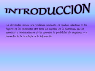 La electricidad supuso una verdadera revolución en muchas industrias en los
hogares en los transportes otro tanto ah ocurrido en la electrónica, que ah
permitido la miniaturización de los aparatos, la posibilidad de programas y el
desarrollo de la tecnología de la información
 