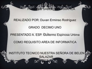 PROYECTO DE INFORMATICA
PRUEBAS SABER INFORMATICA
REALIZADO POR: Duvan Erminso Rodríguez
GRADO DECIMO UNO
PRESENTADO A. ESP. Guillermo Espinosa Urbina
COMO REQUISITO AREA DE INFORMATICA
INSTITUTO TECNICO NUESTRA SEÑORA DE BELEN
SALAZAR
2013
 