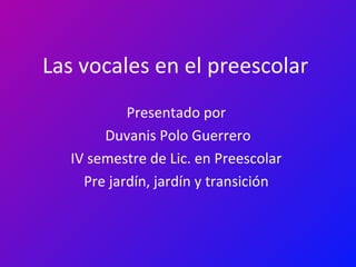 Las vocales en el preescolar  Presentado por  Duvanis Polo Guerrero IV semestre de Lic. en Preescolar  Pre jardín, jardín y transición  