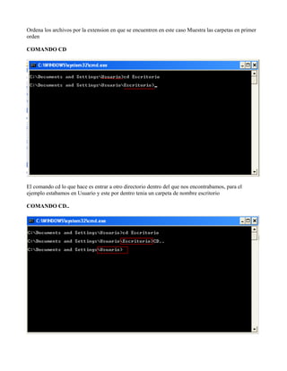 Ordena los archivos por la extension en que se encuentren en este caso Muestra las carpetas en primer
orden
COMANDO CD
El comando cd lo que hace es entrar a otro directorio dentro del que nos encontrabamos, para el
ejemplo estabamos en Usuario y este por dentro tenia un carpeta de nombre escritorio
COMANDO CD..
 