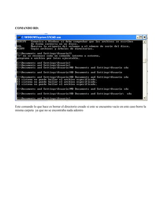 COMANDO RD:
Este comando lo que hace es borrar el directorio creado si este se encuentra vacio en este caso borre la
misma carpeta ya que no se encontraba nada adentro
 