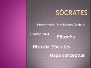 Presentado Por: Duvan Ortiz V. 
Grado: 10-4 
Filosofía 
Historia Sócrates 
Mapa conceptual 
 