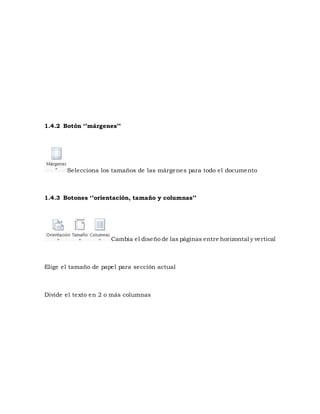 1.4.2 Botón ‘’márgenes’’ 
Selecciona los tamaños de las márgenes para todo el documento 
1.4.3 Botones ‘’orientación, tamaño y columnas’’ 
Cambia el diseño de las páginas entre horizontal y vertical 
Elige el tamaño de papel para sección actual 
Divide el texto en 2 o más columnas 
 
