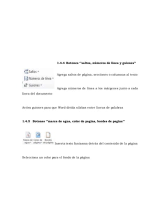 1.4.4 Botones ‘’saltos, números de línea y guiones’’ 
Agrega saltos de página, secciones o columnas al texto 
Agrega números de línea a los márgenes junto a cada 
línea del documento 
Activa guiones para que Word divida silabas entre líneas de palabras 
1.4.5 Botones ‘’marca de agua, color de pagina, bordes de pagina’’ 
Inserta texto fantasma detrás del contenido de la página 
Selecciona un color para el fondo de la página 
 