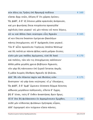 Ἐπιμέλεια κειμένου Ἰωάννης Καραδημητρόπουλος σελίς 10 ἐκ 49
οὐκ ἀΐεις ὡς Τρῶες ἐπὶ θρωσμῷ πεδίοιο Κ 160
εἵαται ἄγχι νεῶν, ὀλίγος δ’ ἔτι χῶρος ἐρύκει;
Ὣς φάθ’, ὃ δ’ ἐξ ὕπνοιο μάλα κραιπνῶς ἀνόρουσε,
καί μιν φωνήσας ἔπεα πτερόεντα προσηύδα·
σχέτλιός ἐσσι γεραιέ· σὺ μὲν πόνου οὔ ποτε λήγεις.
οὔ νυ καὶ ἄλλοι ἔασι νεώτεροι υἷες Ἀχαιῶν Κ 165
οἵ κεν ἔπειτα ἕκαστον ἐγείρειαν βασιλήων
πάντῃ ἐποιχόμενοι; σὺ δ’ ἀμήχανός ἐσσι γεραιέ.
Τὸν δ’ αὖτε προσέειπε Γερήνιος ἱππότα Νέστωρ·
ναὶ δὴ ταῦτά γε πάντα φίλος κατὰ μοῖραν ἔειπες.
εἰσὶν μέν μοι παῖδες ἀμύμονες, εἰσὶ δὲ λαοὶ Κ 170
καὶ πολέες, τῶν κέν τις ἐποιχόμενος καλέσειεν·
ἀλλὰ μάλα μεγάλη χρειὼ βεβίηκεν Ἀχαιούς.
νῦν γὰρ δὴ πάντεσσιν ἐπὶ ξυροῦ ἵσταται ἀκμῆς
ἢ μάλα λυγρὸς ὄλεθρος Ἀχαιοῖς ἠὲ βιῶναι.
ἀλλ’ ἴθι νῦν Αἴαντα ταχὺν καὶ Φυλέος υἱὸν Κ 175
ἄνστησον· σὺ γάρ ἐσσι νεώτερος· εἴ μ’ ἐλεαίρεις.
Ὣς φάθ’, ὃ δ’ ἀμφ’ ὤμοισιν ἑέσσατο δέρμα λέοντος
αἴθωνος μεγάλοιο ποδηνεκές, εἵλετο δ’ ἔγχος.
βῆ δ’ ἰέναι, τοὺς δ’ ἔνθεν ἀναστήσας ἄγεν ἥρως.
Οἳ δ’ ὅτε δὴ φυλάκεσσιν ἐν ἀγρομένοισιν ἔμιχθεν, Κ 180
οὐδὲ μὲν εὕδοντας φυλάκων ἡγήτορας εὗρον,
ἀλλ’ ἐγρηγορτὶ σὺν τεύχεσιν εἵατο πάντες.
 