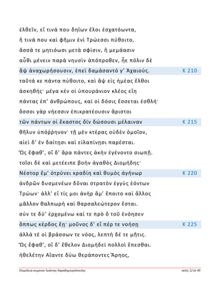 Ἐπιμέλεια κειμένου Ἰωάννης Καραδημητρόπουλος σελίς 12 ἐκ 49
ἐλθεῖν, εἴ τινά που δηΐων ἕλοι ἐσχατόωντα,
ἤ τινά που καὶ φῆμιν ἐνὶ Τρώεσσι πύθοιτο,
ἅσσά τε μητιόωσι μετὰ σφίσιν, ἢ μεμάασιν
αὖθι μένειν παρὰ νηυσὶν ἀπόπροθεν, ἦε πόλιν δὲ
ἂψ ἀναχωρήσουσιν, ἐπεὶ δαμάσαντό γ’ Ἀχαιούς. Κ 210
ταῦτά κε πάντα πύθοιτο, καὶ ἂψ εἰς ἡμέας ἔλθοι
ἀσκηθής· μέγα κέν οἱ ὑπουράνιον κλέος εἴη
πάντας ἐπ’ ἀνθρώπους, καί οἱ δόσις ἔσσεται ἐσθλή·
ὅσσοι γὰρ νήεσσιν ἐπικρατέουσιν ἄριστοι
τῶν πάντων οἱ ἕκαστος ὄϊν δώσουσι μέλαιναν Κ 215
θῆλυν ὑπόῤῥηνον· τῇ μὲν κτέρας οὐδὲν ὁμοῖον,
αἰεὶ δ’ ἐν δαίτῃσι καὶ εἰλαπίνῃσι παρέσται.
Ὣς ἔφαθ’, οἳ δ’ ἄρα πάντες ἀκὴν ἐγένοντο σιωπῇ.
τοῖσι δὲ καὶ μετέειπε βοὴν ἀγαθὸς Διομήδης·
Νέστορ ἔμ’ ὀτρύνει κραδίη καὶ θυμὸς ἀγήνωρ Κ 220
ἀνδρῶν δυσμενέων δῦναι στρατὸν ἐγγὺς ἐόντων
Τρώων· ἀλλ’ εἴ τίς μοι ἀνὴρ ἅμ’ ἕποιτο καὶ ἄλλος
μᾶλλον θαλπωρὴ καὶ θαρσαλεώτερον ἔσται.
σύν τε δύ’ ἐρχομένω καί τε πρὸ ὃ τοῦ ἐνόησεν
ὅππως κέρδος ἔῃ· μοῦνος δ’ εἴ πέρ τε νοήσῃ Κ 225
ἀλλά τέ οἱ βράσσων τε νόος, λεπτὴ δέ τε μῆτις.
Ὣς ἔφαθ’, οἳ δ’ ἔθελον Διομήδεϊ πολλοὶ ἕπεσθαι.
ἠθελέτην Αἴαντε δύω θεράποντες Ἄρηος,
 