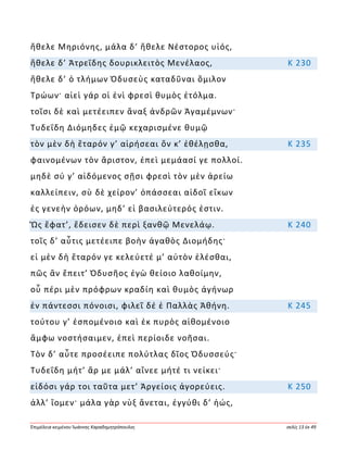 Ἐπιμέλεια κειμένου Ἰωάννης Καραδημητρόπουλος σελίς 13 ἐκ 49
ἤθελε Μηριόνης, μάλα δ’ ἤθελε Νέστορος υἱός,
ἤθελε δ’ Ἀτρεΐδης δουρικλειτὸς Μενέλαος, Κ 230
ἤθελε δ’ ὁ τλήμων Ὀδυσεὺς καταδῦναι ὅμιλον
Τρώων· αἰεὶ γάρ οἱ ἐνὶ φρεσὶ θυμὸς ἐτόλμα.
τοῖσι δὲ καὶ μετέειπεν ἄναξ ἀνδρῶν Ἀγαμέμνων·
Τυδεΐδη Διόμηδες ἐμῷ κεχαρισμένε θυμῷ
τὸν μὲν δὴ ἕταρόν γ’ αἱρήσεαι ὅν κ’ ἐθέλῃσθα, Κ 235
φαινομένων τὸν ἄριστον, ἐπεὶ μεμάασί γε πολλοί.
μηδὲ σύ γ’ αἰδόμενος σῇσι φρεσὶ τὸν μὲν ἀρείω
καλλείπειν, σὺ δὲ χείρον’ ὀπάσσεαι αἰδοῖ εἴκων
ἐς γενεὴν ὁρόων, μηδ’ εἰ βασιλεύτερός ἐστιν.
Ὣς ἔφατ’, ἔδεισεν δὲ περὶ ξανθῷ Μενελάῳ. Κ 240
τοῖς δ’ αὖτις μετέειπε βοὴν ἀγαθὸς Διομήδης·
εἰ μὲν δὴ ἕταρόν γε κελεύετέ μ’ αὐτὸν ἑλέσθαι,
πῶς ἂν ἔπειτ’ Ὀδυσῆος ἐγὼ θείοιο λαθοίμην,
οὗ πέρι μὲν πρόφρων κραδίη καὶ θυμὸς ἀγήνωρ
ἐν πάντεσσι πόνοισι, φιλεῖ δέ ἑ Παλλὰς Ἀθήνη. Κ 245
τούτου γ’ ἑσπομένοιο καὶ ἐκ πυρὸς αἰθομένοιο
ἄμφω νοστήσαιμεν, ἐπεὶ περίοιδε νοῆσαι.
Τὸν δ’ αὖτε προσέειπε πολύτλας δῖος Ὀδυσσεύς·
Τυδεΐδη μήτ’ ἄρ με μάλ’ αἴνεε μήτέ τι νείκει·
εἰδόσι γάρ τοι ταῦτα μετ’ Ἀργείοις ἀγορεύεις. Κ 250
ἀλλ’ ἴομεν· μάλα γὰρ νὺξ ἄνεται, ἐγγύθι δ’ ἠώς,
 