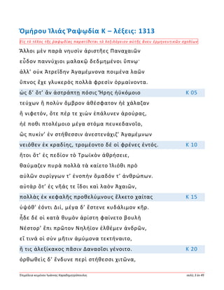 Ἐπιμέλεια κειμένου Ἰωάννης Καραδημητρόπουλος σελίς 3 ἐκ 49
Ὁμήρου Ἰλιάς Ῥαψῳδία Κ – λέξεις: 1313
Εἰς τὸ τέλος τῆς ῥαψῳδίας παρατίθεται τὸ λεξιλόγειον αὐτῆς ἄνευ ἑρμηνευτικῶν σχολίων
Ἄλλοι μὲν παρὰ νηυσὶν ἀριστῆες Παναχαιῶν
εὗδον παννύχιοι μαλακῷ δεδμημένοι ὕπνῳ·
ἀλλ’ οὐκ Ἀτρεΐδην Ἀγαμέμνονα ποιμένα λαῶν
ὕπνος ἔχε γλυκερὸς πολλὰ φρεσὶν ὁρμαίνοντα.
ὡς δ’ ὅτ’ ἂν ἀστράπτῃ πόσις Ἥρης ἠϋκόμοιο Κ 05
τεύχων ἢ πολὺν ὄμβρον ἀθέσφατον ἠὲ χάλαζαν
ἢ νιφετόν, ὅτε πέρ τε χιὼν ἐπάλυνεν ἀρούρας,
ἠέ ποθι πτολέμοιο μέγα στόμα πευκεδανοῖο,
ὣς πυκίν’ ἐν στήθεσσιν ἀνεστενάχιζ’ Ἀγαμέμνων
νειόθεν ἐκ κραδίης, τρομέοντο δέ οἱ φρένες ἐντός. Κ 10
ἤτοι ὅτ’ ἐς πεδίον τὸ Τρωϊκὸν ἀθρήσειε,
θαύμαζεν πυρὰ πολλὰ τὰ καίετο Ἰλιόθι πρὸ
αὐλῶν συρίγγων τ’ ἐνοπὴν ὅμαδόν τ’ ἀνθρώπων.
αὐτὰρ ὅτ’ ἐς νῆάς τε ἴδοι καὶ λαὸν Ἀχαιῶν,
πολλὰς ἐκ κεφαλῆς προθελύμνους ἕλκετο χαίτας Κ 15
ὑψόθ’ ἐόντι Διί, μέγα δ’ ἔστενε κυδάλιμον κῆρ.
ἧδε δέ οἱ κατὰ θυμὸν ἀρίστη φαίνετο βουλὴ
Νέστορ’ ἔπι πρῶτον Νηλήϊον ἐλθέμεν ἀνδρῶν,
εἴ τινά οἱ σὺν μῆτιν ἀμύμονα τεκτήναιτο,
ἥ τις ἀλεξίκακος πᾶσιν Δαναοῖσι γένοιτο. Κ 20
ὀρθωθεὶς δ’ ἔνδυνε περὶ στήθεσσι χιτῶνα,
 