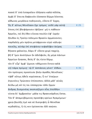Ἐπιμέλεια κειμένου Ἰωάννης Καραδημητρόπουλος σελίς 4 ἐκ 49
ποσσὶ δ’ ὑπὸ λιπαροῖσιν ἐδήσατο καλὰ πέδιλα,
ἀμφὶ δ’ ἔπειτα δαφοινὸν ἑέσσατο δέρμα λέοντος
αἴθωνος μεγάλοιο ποδηνεκές, εἵλετο δ’ ἔγχος.
Ὣς δ’ αὔτως Μενέλαον ἔχε τρόμος· οὐδὲ γὰρ αὐτῷ Κ 25
ὕπνος ἐπὶ βλεφάροισιν ἐφίζανε· μή τι πάθοιεν
Ἀργεῖοι, τοὶ δὴ ἕθεν εἵνεκα πουλὺν ἐφ’ ὑγρὴν
ἤλυθον ἐς Τροίην πόλεμον θρασὺν ὁρμαίνοντες.
παρδαλέῃ μὲν πρῶτα μετάφρενον εὐρὺ κάλυψε
ποικίλῃ, αὐτὰρ ἐπὶ στεφάνην κεφαλῆφιν ἀείρας Κ 30
θήκατο χαλκείην, δόρυ δ’ εἵλετο χειρὶ παχείῃ.
βῆ δ’ ἴμεν ἀνστήσων ὃν ἀδελφεόν, ὃς μέγα πάντων
Ἀργείων ἤνασσε, θεὸς δ’ ὣς τίετο δήμῳ.
τὸν δ’ εὗρ’ ἀμφ’ ὤμοισι τιθήμενον ἔντεα καλὰ
νηῒ πάρα πρύμνῃ· τῷ δ’ ἀσπάσιος γένετ’ ἐλθών. Κ 35
τὸν πρότερος προσέειπε βοὴν ἀγαθὸς Μενέλαος·
τίφθ’ οὕτως ἠθεῖε κορύσσεαι; ἦ τιν’ ἑταίρων
ὀτρυνέεις Τρώεσσιν ἐπίσκοπον; ἀλλὰ μάλ’ αἰνῶς
δείδω μὴ οὔ τίς τοι ὑπόσχηται τόδε ἔργον
ἄνδρας δυσμενέας σκοπιαζέμεν οἶος ἐπελθὼν Κ 40
νύκτα δι’ ἀμβροσίην· μάλα τις θρασυκάρδιος ἔσται.
Τὸν δ’ ἀπαμειβόμενος προσέφη κρείων Ἀγαμέμνων·
χρεὼ βουλῆς ἐμὲ καὶ σὲ διοτρεφὲς ὦ Μενέλαε
κερδαλέης, ἥ τίς κεν ἐρύσσεται ἠδὲ σαώσει
 