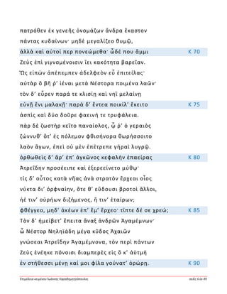 Ἐπιμέλεια κειμένου Ἰωάννης Καραδημητρόπουλος σελίς 6 ἐκ 49
πατρόθεν ἐκ γενεῆς ὀνομάζων ἄνδρα ἕκαστον
πάντας κυδαίνων· μηδὲ μεγαλίζεο θυμῷ,
ἀλλὰ καὶ αὐτοί περ πονεώμεθα· ὧδέ που ἄμμι Κ 70
Ζεὺς ἐπὶ γιγνομένοισιν ἵει κακότητα βαρεῖαν.
Ὣς εἰπὼν ἀπέπεμπεν ἀδελφεὸν εὖ ἐπιτείλας·
αὐτὰρ ὃ βῆ ῥ’ ἰέναι μετὰ Νέστορα ποιμένα λαῶν·
τὸν δ’ εὗρεν παρά τε κλισίῃ καὶ νηῒ μελαίνῃ
εὐνῇ ἔνι μαλακῇ· παρὰ δ’ ἔντεα ποικίλ’ ἔκειτο Κ 75
ἀσπὶς καὶ δύο δοῦρε φαεινή τε τρυφάλεια.
πὰρ δὲ ζωστὴρ κεῖτο παναίολος, ᾧ ῥ’ ὁ γεραιὸς
ζώννυθ’ ὅτ’ ἐς πόλεμον φθισήνορα θωρήσσοιτο
λαὸν ἄγων, ἐπεὶ οὐ μὲν ἐπέτρεπε γήραϊ λυγρῷ.
ὀρθωθεὶς δ’ ἄρ’ ἐπ’ ἀγκῶνος κεφαλὴν ἐπαείρας Κ 80
Ἀτρεΐδην προσέειπε καὶ ἐξερεείνετο μύθῳ·
τίς δ’ οὗτος κατὰ νῆας ἀνὰ στρατὸν ἔρχεαι οἶος
νύκτα δι’ ὀρφναίην, ὅτε θ’ εὕδουσι βροτοὶ ἄλλοι,
ἠέ τιν’ οὐρήων διζήμενος, ἤ τιν’ ἑταίρων;
φθέγγεο, μηδ’ ἀκέων ἐπ’ ἔμ’ ἔρχεο· τίπτε δέ σε χρεώ; Κ 85
Τὸν δ’ ἠμείβετ’ ἔπειτα ἄναξ ἀνδρῶν Ἀγαμέμνων·
ὦ Νέστορ Νηληϊάδη μέγα κῦδος Ἀχαιῶν
γνώσεαι Ἀτρεΐδην Ἀγαμέμνονα, τὸν περὶ πάντων
Ζεὺς ἐνέηκε πόνοισι διαμπερὲς εἰς ὅ κ’ ἀϋτμὴ
ἐν στήθεσσι μένῃ καί μοι φίλα γούνατ’ ὀρώρῃ. Κ 90
 