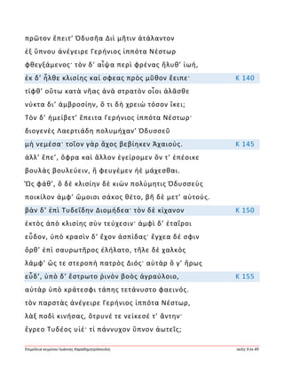 Ἐπιμέλεια κειμένου Ἰωάννης Καραδημητρόπουλος σελίς 9 ἐκ 49
πρῶτον ἔπειτ’ Ὀδυσῆα Διὶ μῆτιν ἀτάλαντον
ἐξ ὕπνου ἀνέγειρε Γερήνιος ἱππότα Νέστωρ
φθεγξάμενος· τὸν δ’ αἶψα περὶ φρένας ἤλυθ’ ἰωή,
ἐκ δ’ ἦλθε κλισίης καί σφεας πρὸς μῦθον ἔειπε· Κ 140
τίφθ’ οὕτω κατὰ νῆας ἀνὰ στρατὸν οἶοι ἀλᾶσθε
νύκτα δι’ ἀμβροσίην, ὅ τι δὴ χρειὼ τόσον ἵκει;
Τὸν δ’ ἠμείβετ’ ἔπειτα Γερήνιος ἱππότα Νέστωρ·
διογενὲς Λαερτιάδη πολυμήχαν’ Ὀδυσσεῦ
μὴ νεμέσα· τοῖον γὰρ ἄχος βεβίηκεν Ἀχαιούς. Κ 145
ἀλλ’ ἕπε’, ὄφρα καὶ ἄλλον ἐγείρομεν ὅν τ’ ἐπέοικε
βουλὰς βουλεύειν, ἢ φευγέμεν ἠὲ μάχεσθαι.
Ὣς φάθ’, ὃ δὲ κλισίην δὲ κιὼν πολύμητις Ὀδυσσεὺς
ποικίλον ἀμφ’ ὤμοισι σάκος θέτο, βῆ δὲ μετ’ αὐτούς.
βὰν δ’ ἐπὶ Τυδεΐδην Διομήδεα· τὸν δὲ κίχανον Κ 150
ἐκτὸς ἀπὸ κλισίης σὺν τεύχεσιν· ἀμφὶ δ’ ἑταῖροι
εὗδον, ὑπὸ κρασὶν δ’ ἔχον ἀσπίδας· ἔγχεα δέ σφιν
ὄρθ’ ἐπὶ σαυρωτῆρος ἐλήλατο, τῆλε δὲ χαλκὸς
λάμφ’ ὥς τε στεροπὴ πατρὸς Διός· αὐτὰρ ὅ γ’ ἥρως
εὗδ’, ὑπὸ δ’ ἔστρωτο ῥινὸν βοὸς ἀγραύλοιο, Κ 155
αὐτὰρ ὑπὸ κράτεσφι τάπης τετάνυστο φαεινός.
τὸν παρστὰς ἀνέγειρε Γερήνιος ἱππότα Νέστωρ,
λὰξ ποδὶ κινήσας, ὄτρυνέ τε νείκεσέ τ’ ἄντην·
ἔγρεο Τυδέος υἱέ· τί πάννυχον ὕπνον ἀωτεῖς;
 