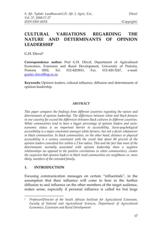 S. Afr. Tydskr. Landbouvoorl./S. Afr. J. Agric. Ext.,                            Düvel
Vol. 37, 2008:17-27
ISSN 0301-603X                                                             (Copyright)


CULTURAL   VARIATIONS REGARDING THE
NATURE AND DETERMINANTS OF OPINION
LEADERSHIP

G.H. Düvel1

Correspondence author: Prof G.H. Düvel, Department of Agricultural
Economics, Extension and Rural Development, University of Pretoria,
Pretoria   0002,   Tel. 012-4203811,  Fax.  012-420-3247,  e-mail:
gustav.duvel@up.ac.za

Keywords: Opinion leaders, cultural influence, diffusion and determinants of
opinion leadership.




                                     ABSTRACT

This paper compares the findings from different countries regarding the nature and
determinants of opinion leadership. The differences between white and black farmers
in one country far exceed the differences between black cultures in different countries.
White communities tend to have a bigger percentage of opinion leaders and socio-
economic status is an important barrier to accessibility. Socio-psychological
accessibility is a major constraint amongst white farmers, but not a factor whatsoever
in black communities. In black communities, on the other hand, distance or physical
accessibility is a serious constraint with the result that about 80 percent of the
opinion leaders consulted live within a 2 km radius. This and the fact that most of the
determinants normally associated with opinion leadership show a negative
relationships (as opposed to the positive correlations in white communities), creates
the suspicion that opinion leaders in black rural communities are neighbours or, more
likely, members of the extended family.

1.      INTRODUCTION

Focusing communication messages on certain “influentials”, in the
assumption that their influence will come to bear in the further
diffusion to and influence on the other members of the target audience,
makes sense, especially if personal influence is called for but large

1    Professor/Director of the South African Institute for Agricultural Extension,
     Faculty of Natural and Agricultural Sciences, Department of Agricultural
     Economics, Extension and Rural Development

                                                                                     17
 