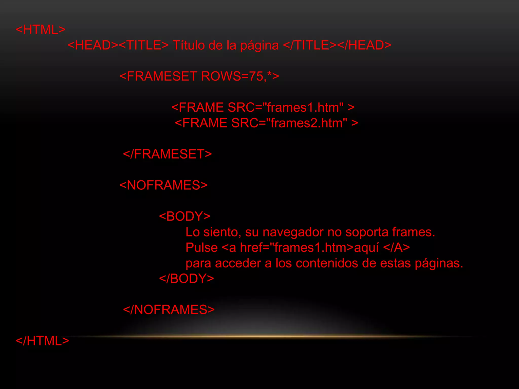 <HTML>
<HEAD><TITLE> Título de la página </TITLE></HEAD>
<FRAMESET ROWS=75,*>
<FRAME SRC="frames1.htm" >
<FRAME SRC="frames2.htm" >
</FRAMESET>
<NOFRAMES>
<BODY>
Lo siento, su navegador no soporta frames.
Pulse <a href="frames1.htm>aquí </A>
para acceder a los contenidos de estas páginas.
</BODY>
</NOFRAMES>
</HTML>
