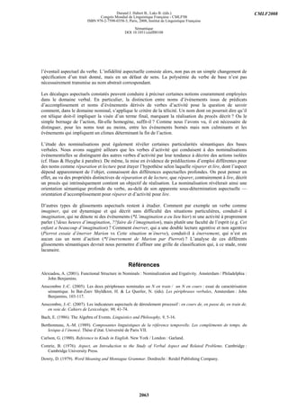 Durand J. Habert B., Laks B. (éds.)                                           CMLF2008
                                 Congrès Mondial de Linguistique Française - CMLF'08
                          ISBN 978-2-7598-0358-3, Paris, 2008, Institut de Linguistique Française

                                                      Sémantique
                                                 DOI 10.1051/cmlf08108




l’éventail aspectuel du verbe. L’infidélité aspectuelle consiste alors, non pas en un simple changement de
spécification d’un trait donné, mais en un défaut de sens. La polysémie du verbe de base n’est pas
nécessairement transmise au nom abstrait correspondant.

Les décalages aspectuels constatés peuvent conduire à préciser certaines notions couramment employées
dans le domaine verbal. En particulier, la distinction entre noms d’événements issus de prédicats
d’accomplissement et noms d’événements dérivés de verbes d’activité pose la question de savoir
comment, dans le domaine nominal, s’applique le critère de la télicité. Un nom dont on pourrait dire qu’il
est télique doit-il impliquer la visée d’un terme final, marquant la réalisation du procès décrit ? Ou le
simple bornage de l’action, fût-elle homogène, suffit-il ? Comme nous l’avons vu, il est nécessaire de
distinguer, pour les noms tout au moins, entre les événements bornés mais non culminants et les
événements qui impliquent un climax déterminant la fin de l’action.

L’étude des nominalisations peut également révéler certaines particularités sémantiques des bases
verbales. Nous avons suggéré ailleurs que les verbes d’activité qui conduisent à des nominalisations
événementielles se distinguent des autres verbes d’activité par leur tendance à décrire des actions isolées
(cf. Haas & Huyghe à paraître). De même, la mise en évidence de prédilections d’emploi différentes pour
des noms comme réparation et lecture peut étayer l’hypothèse selon laquelle réparer et lire, dont l’aspect
dépend apparemment de l’objet, connaissent des différences aspectuelles profondes. On peut penser en
effet, au vu des propriétés distinctives de réparation et de lecture, que réparer, contrairement à lire, décrit
un procès qui intrinsèquement contient un objectif de réalisation. La nominalisation révèlerait ainsi une
orientation sémantique profonde du verbe, au-delà de son apparente sous-détermination aspectuelle —
orientation d’accomplissement pour réparer et d’activité pour lire.

D’autres types de glissements aspectuels restent à étudier. Comment par exemple un verbe comme
imaginer, qui est dynamique et qui décrit sans difficulté des situations particulières, conduit-il à
imagination, qui ne dénote ni des événements (*L’imagination a eu lieu hier) ni une activité à proprement
parler (?deux heures d’imagination, ??faire de l’imagination), mais plutôt une faculté de l’esprit (e.g. Cet
enfant a beaucoup d’imagination) ? Comment énerver, qui a une double lecture agentive et non agentive
(Pierrot essaie d’énerver Marion vs Cette situation m’énerve), conduit-il à énervement, qui n’est en
aucun cas un nom d’action (*l’énervement de Marion par Pierrot) ? L’analyse de ces différents
glissements sémantiques devrait nous permettre d’affiner une grille de classification qui, à ce stade, reste
lacunaire.


                                                   Références
Alexiadou, A. (2001). Functional Structure in Nominals : Nominalization and Ergativity. Amsterdam / Philadelphia :
   John Benjamins.
Anscombre J.-C. (2005). Les deux périphrases nominales un N en train / un N en cours : essai de caractérisation
   sémantique. In Bat-Zeev Shyldkrot, H. & Le Querler, N. (éds). Les périphrases verbales, Amsterdam : John
   Benjamins, 103-117.
Anscombre, J.-C. (2007). Les indicateurs aspectuels de déroulement processif : en cours de, en passe de, en train de,
   en voie de. Cahiers de Lexicologie, 90, 41-74.
Bach, E. (1986). The Algebra of Events. Linguistics and Philosophy, 9, 5-16.
Berthonneau, A.-M. (1989). Composantes linguistiques de la référence temporelle. Les compléments de temps, du
   lexique à l’énoncé. Thèse d’état. Université de Paris VII.
Carlson, G. (1980). Reference to Kinds in English. New York / London : Garland.
Comrie, B. (1976). Aspect, an Introduction to the Study of Verbal Aspect and Related Problems. Cambridge :
   Cambridge University Press.
Dowty, D. (1979). Word Meaning and Montague Grammar. Dordrecht : Reidel Publishing Company.




                                                          2063
 