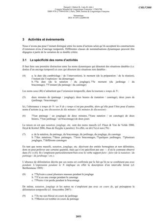 Durand J. Habert B., Laks B. (éds.)                                       CMLF2008
                               Congrès Mondial de Linguistique Française - CMLF'08
                        ISBN 978-2-7598-0358-3, Paris, 2008, Institut de Linguistique Française

                                                    Sémantique
                                               DOI 10.1051/cmlf08108




3     Activités et événements
Nous n’avons pas pour l’instant distingué entre les noms d’actions selon qu’ils acceptent les constructions
d’extension et/ou d’ancrage temporels. Différentes classes de nominalisations dynamiques peuvent être
dégagées à partir de la variation de ce double critère.


3.1    La spécificité des noms d’activités

Il faut faire une première distinction entre les noms dynamiques qui dénotent des situations datables (i.e.
dotées d’un ancrage temporel) et ceux qui dénotent des situations non datables :

(4)      a. la date (du cambriolage / de l’intervention), le moment (de la préparation / de la réunion),
         l’instant (de l’explosion / du démarrage)
         b. ??la date (de la natation / du jonglage), ??le moment (du jardinage / du
         braconnage), ??l’instant (du patinage / du canotage)

Les noms sous (4b) n’admettent que l’extension temporelle, dans la tournure x temps de N :

(5)      deux minutes de (patinage / jonglage), deux heures de (natation / canotage), deux jours de
         (jardinage / braconnage)

Ici, l’alternance x temps de N / un N de x temps n’est pas possible, alors qu’elle peut l’être pour d’autres
noms d’actions (e.g. une discussion de dix minutes / dix minutes de discussion) :

(6)      ??(un patinage / un jonglage) de deux minutes, ??(une natation / un canotage) de deux
         heures, ??(un jardinage / un braconnage) de deux jours

La raison en est que natation, jonglage, etc. sont des noms massifs (cf. Flaux & Van de Velde 2000,
Heyd & Knittel 2006, Haas & Huyghe à paraître). En effet, on dit (7a) et non (7b) :

(7)      a. de la natation, du patinage, du braconnage, du jardinage, du jonglage, du canotage
         b. ??des natations, ??deux patinages, ??trois braconnages, ??quelques jardinages, ??plusieurs
         jonglages, ??différents canotages

En tant que noms massifs, natation, jonglage, etc. décrivent des entités homogènes et non délimitées,
dont on peut prélever une certaine quantité, mais qui n’en spécifient pas une — d’où le contraste observé
dans (5) vs (6). Ils s’emploient particulièrement bien avec le verbe support faire : faire (de la natation / du
patinage / du jardinage / etc.).

L’absence de délimitation décrite par ces noms est confirmée par le fait qu’ils ne se combinent pas avec
pendant. L’expression pendant le N implique en effet la description d’un intervalle fermé (cf.
Berthonneau 1989) :

(8)      a. ??Sylvain a cassé plusieurs massues pendant le jonglage
         b. ??J’ai eu une crampe pendant le canotage
         c. ??Pierre s’est perdu pendant le braconnage

De même, natation, jonglage et les autres ne s’emploient pas avec en cours de, qui présuppose la
délimitation temporelle (cf. Anscombre 2007) :

(9)      a. ??Je me suis blessé en cours de jardinage
         b. ??Marion est tombée en cours de patinage




                                                        2053
 