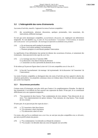 Durand J. Habert B., Laks B. (éds.)                                    CMLF2008
                                Congrès Mondial de Linguistique Française - CMLF'08
                         ISBN 978-2-7598-0358-3, Paris, 2008, Institut de Linguistique Française

                                                     Sémantique
                                                DOI 10.1051/cmlf08108




3.2     L’hétérogénéité des noms d’événements

Aux noms d’activités, massifs, s’opposent les noms d’actions comptables :

(13)     des accouchements, plusieurs discussions, quelques promenades, trois assassinats, dix
         interventions, différents tournages

En tant que noms dynamiques comptables, accouchement, discussion, etc. impliquent une délimitation
temporelle. Ils sont datables (e.g. la date de (l’accouchement / l’assassinat / l’intervention), le moment
(de la discussion / de la promenade / du tournage)) et peuvent se construire avec pendant :

(14)     a. Ils ont beaucoup parlé pendant la promenade
         b. Pierre s’est évanoui pendant l’accouchement
         c. Plusieurs pompiers se sont blessés pendant l’intervention

La signification d’une délimitation leur permet de dénoter des occurrences d’actions, et notamment des
événements. Ainsi peuvent-ils être sujet de avoir lieu :

(15)     a. Le tournage aura lieu à l’automne 2008
         b. La discussion a lieu dans le bureau du directeur
         c. L’assassinat a eu lieu à proximité du domicile de la victime

Et de même qu’ils peuvent figurer dans la date du N, ils sont compatibles avec le lieu du N :

(16)     le lieu (de l’accouchement / du tournage / de la promenade / de la discussion / de l’assassinat / de
         l’intervention)

Les noms d’actions comptables se distinguent donc des noms d’activités par leur capacité à décrire des
situations particulières. Les propriétés communes mises en évidence dans (13)-(16) ne doivent cependant
pas cacher leur disparité.

3.2.1    Occurrences ponctuelles

Certains noms d’événements sont plus rétifs que d’autres à la complémentation d’étendue. En dépit de
leur dynamicité, il est difficile de leur associer une expression de durée. D’une part, ils se construisent
difficilement avec une expansion temporelle :

(17)     ??un assassinat de deux heures, ??une condamnation de trois minutes, ??une découverte de six
         mois, ??un empoisonnement de quinze minutes, ??une naissance de cinq heures, ??une noyade
         de trois minutes

D’autre part, ils ne peuvent pas être sujets de durer :

(18)     a. ??L’assassinat a duré deux heures
         b. ??La naissance a duré cinq heures
         c. ??La découverte a duré six mois

Ces noms, alors qu’ils se combinent avec avoir lieu, ne sont pas non plus compatibles avec se dérouler,
qui met en profil la durée des procès :

(19)     a. ??La condamnation s’est déroulée au tribunal de commerce
         b. ??La noyade s’est déroulée dans une zone de baignade non surveillée




                                                         2055
 