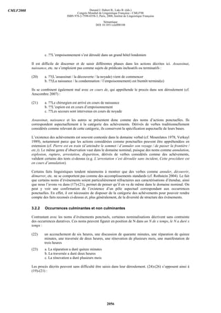 CMLF2008                                           Durand J. Habert B., Laks B. (éds.)
                                          Congrès Mondial de Linguistique Française - CMLF'08
                                   ISBN 978-2-7598-0358-3, Paris, 2008, Institut de Linguistique Française

                                                               Sémantique
                                                          DOI 10.1051/cmlf08108




                   c. ??L’empoisonnement s’est déroulé dans un grand hôtel londonien

           Il est difficile de discerner et de saisir différentes phases dans les actions décrites ici. Assassinat,
           naissance, etc. ne s’emploient pas comme sujets de prédicats inchoatifs ou terminatifs :

           (20)    a. ??(L’assassinat / la découverte / la noyade) vient de commencer
                   b. ??(La naissance / la condamnation / l’empoisonnement) est bientôt terminé(e)

           Ils se combinent également mal avec en cours de, qui appréhende le procès dans son déroulement (cf.
           Anscombre 2007) :

           (21)    a. ??Le chirurgien est arrivé en cours de naissance
                   b. ??L’espion est en cours d’empoisonnement
                   c. ??Les secours sont intervenus en cours de noyade

           Assassinat, naissance et les autres se présentent donc comme des noms d’actions ponctuelles. Ils
           correspondent aspectuellement à la catégorie des achèvements. Dérivés de verbes traditionnellement
           considérés comme relevant de cette catégorie, ils conservent la spécification aspectuelle de leurs bases.

           L’existence des achèvements est souvent contestée dans le domaine verbal (cf. Mourelatos 1978, Verkuyl
           1989), notamment parce que les actions considérées comme ponctuelles peuvent être appréhendées en
           extension (cf. Pierre est en train (d’atteindre le sommet / d’annuler son voyage / de passer la frontière /
           etc.)). Le même genre d’observation vaut dans le domaine nominal, puisque des noms comme annulation,
           explosion, rupture, arrestation, disparition, dérivés de verbes considérés comme des achèvements,
           valident certains des tests ci-dessus (e.g. L’arrestation s’est déroulée sans incident, Cette procédure est
           en cours d’annulation).

           Certains faits linguistiques tendent néanmoins à montrer que des verbes comme annuler, découvrir,
           démarrer, etc. ne se comportent pas comme des accomplissements standards (cf. Rothstein 2004). Le fait
           que certains noms d’événements soient particulièrement réfractaires aux caractérisations d’étendue, ainsi
           que nous l’avons vu dans (17)-(21), permet de penser qu’il en va de même dans le domaine nominal. On
           peut y voir une confirmation de l’existence d’un pôle aspectuel correspondant aux occurrences
           ponctuelles. En effet, il est nécessaire de disposer de la catégorie des achèvements pour pouvoir rendre
           compte des faits recensés ci-dessus et, plus généralement, de la diversité de structure des événements.

           3.2.2    Occurrences culminantes et non culminantes

           Contrastant avec les noms d’événements ponctuels, certaines nominalisations décrivent sans contrainte
           des occurrences duratives. Ces noms peuvent figurer en position de N dans un N de x temps, le N a duré x
           temps :

           (22)    un accouchement de six heures, une discussion de quarante minutes, une réparation de quinze
                   minutes, une traversée de deux heures, une rénovation de plusieurs mois, une manifestation de
                   trois heures
           (23)    a. La réparation a duré quinze minutes
                   b. La traversée a duré deux heures
                   c. La rénovation a duré plusieurs mois

           Les procès décrits peuvent sans difficulté être saisis dans leur déroulement. (24)-(26) s’opposent ainsi à
           (19)-(21) :




                                                                   2056
 