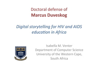 Doctoral	
  defense	
  of	
  	
  
Marcus	
  Duveskog	
  
	
  
Digital	
  storytelling	
  for	
  HIV	
  and	
  AIDS	
  
educa7on	
  in	
  Africa	
  
Isabella	
  M.	
  Venter	
  
Department	
  of	
  Computer	
  Science	
  
University	
  of	
  the	
  Western	
  Cape,	
  	
  
South	
  Africa	
  
 