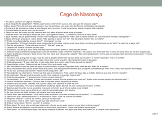 1 Ao passar, Jesus viu um cego de nascença.
2 Seus discípulos lhe perguntaram: "Mestre, quem pecou: este homem ou seus pais, para que ele nascesse cego? "
3 Disse Jesus: "Nem ele nem seus pais pecaram, mas isto aconteceu para que a obra de Deus se manifestasse na vida dele.
4 Enquanto é dia, precisamos realizar a obra daquele que me enviou. A noite se aproxima, quando ninguém pode trabalhar.
5 Enquanto estou no mundo, sou a luz do mundo".
6 Tendo dito isso, ele cuspiu no chão, misturou terra com saliva e aplicou-a aos olhos do homem.
7 Então lhe disse: "Vá lavar-se no tanque de Siloé" ( que significa Enviado ). O homem foi, lavou-se e voltou vendo.
8 Seus vizinhos e os que anteriormente o tinham visto mendigando perguntaram: "Não é este o mesmo homem que costumava ficar sentado, mendigando? "
9 Alguns afirmavam que era ele. Outros diziam: "Não, apenas se parece com ele". Mas ele próprio insistia: "Sou eu mesmo".
10 "Então, como foram abertos os seus olhos? ", interrogaram-no eles.
11 Ele respondeu: "O homem chamado Jesus misturou terra com saliva, colocou-a nos meus olhos e me disse que fosse lavar-me em Siloé. Fui, lavei-me, e agora vejo".
12 Eles lhe perguntaram: "Onde está esse homem? " "Não sei", disse ele.
13 Levaram aos fariseus o homem que fora cego.
14 Era sábado o dia em que Jesus havia misturado terra com saliva e aberto os olhos daquele homem.
15 Então os fariseus também lhe perguntaram como ele recebera a visão. O homem respondeu: "Ele colocou uma mistura de terra e saliva em meus olhos, eu me lavei e agora vejo".
16 Alguns dos fariseus disseram: "Esse homem não é de Deus, pois não guarda o sábado". Mas outros perguntavam: "Como pode um pecador fazer tais sinais miraculosos? " E houve
divisão entre eles.
17 Tornaram, pois, a perguntar ao cego: "Que diz você a respeito dele? Foram os seus olhos que ele abriu". O homem respondeu: "Ele é um profeta".
18 Os judeus não acreditaram que ele fora cego e havia sido curado enquanto não mandaram buscar os seus pais.
19 Então perguntaram: "É este o seu filho, o qual vocês dizem que nasceu cego? Como ele pode ver agora? "
20 Responderam os pais: "Sabemos que ele é nosso filho e que nasceu cego.
21 Mas não sabemos como ele pode ver agora ou quem lhe abriu os olhos. Perguntem a ele. Idade ele tem; falará por si mesmo".
22 Seus pais disseram isso porque tinham medo dos judeus, pois estes já haviam decidido que, se alguém confessasse que Jesus era o Cristo, seria expulso da sinagoga.
23 Foi por isso que seus pais disseram: "Idade ele tem; perguntem a ele".
24 Pela segunda vez, chamaram o homem que fora cego e lhe disseram: "Para a glória de Deus, diga a verdade. Sabemos que esse homem é pecador".
25 Ele respondeu: "Não sei se ele é pecador ou não. Uma coisa sei: eu era cego e agora vejo! "
26 Então lhe perguntaram: "O que ele lhe fez? Como lhe abriu os olhos? "
27 Ele respondeu: "Eu já lhes disse, e vocês não me deram ouvidos. Por que querem ouvir outra vez? Acaso vocês também querem ser discípulos dele? "
28 Então o insultaram e disseram: "Discípulo dele é você! Nós somos discípulos de Moisés!
29 Sabemos que Deus falou a Moisés, mas, quanto a esse, nem sabemos de onde ele vem".
30 O homem respondeu: "Ora, isso é extraordinário! Vocês não sabem de onde ele vem, contudo ele me abriu os olhos.
31 Sabemos que Deus não ouve a pecadores, mas ouve ao homem que o teme e pratica a sua vontade.
32 "Ninguém jamais ouviu que os olhos de um cego de nascença tivessem sido abertos.
33 Se esse homem não fosse de Deus, não poderia fazer coisa alguma".
34 Diante disso, eles responderam: "Você nasceu cheio de pecado; como tem a ousadia de nos ensinar? " E o expulsaram.
35 Jesus ouviu que o haviam expulsado, e, ao encontrá-lo, disse: "Você crê no Filho do homem? "
36 Perguntou o homem: "Quem é ele, Senhor, para que eu nele creia? "
37 Disse Jesus: "Você já o tem visto. É aquele que está falando com você".
38 Então o homem disse: "Senhor, eu creio". E o adorou.
39 Disse Jesus: "Eu vim a este mundo para julgamento, a fim de que os cegos vejam e os que vêem se tornem cegos".
40 Alguns fariseus que estavam com ele ouviram-no dizer isso e perguntaram: "Acaso nós também somos cegos? "
41 Disse Jesus: "Se vocês fossem cegos, não seriam culpados de pecado; mas agora que dizem que podem ver, a culpa de vocês permanece".
João 9
Cego de Nascença
 