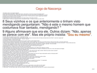 1 Ao passar, Jesus viu um cego de nascença.
2 Seus discípulos lhe perguntaram: "Mestre, quem pecou: este homem ou seus pais, para que ele nascesse cego? "
3 Disse Jesus: "Nem ele nem seus pais pecaram, mas isto aconteceu para que a obra de Deus se manifestasse na vida dele.
4 Enquanto é dia, precisamos realizar a obra daquele que me enviou. A noite se aproxima, quando ninguém pode trabalhar.
5 Enquanto estou no mundo, sou a luz do mundo".
6 Tendo dito isso, ele cuspiu no chão, misturou terra com saliva e aplicou-a aos olhos do homem.
7 Então lhe disse: "Vá lavar-se no tanque de Siloé" ( que significa Enviado ). O homem foi, lavou-se e voltou vendo.
8 Seus vizinhos e os que anteriormente o tinham visto
mendigando perguntaram: "Não é este o mesmo homem que
costumava ficar sentado, mendigando? "
9 Alguns afirmavam que era ele. Outros diziam: "Não, apenas
se parece com ele". Mas ele próprio insistia: "Sou eu mesmo".10 "Então, como foram abertos os seus olhos? ", interrogaram-no eles.
11 Ele respondeu: "O homem chamado Jesus misturou terra com saliva, colocou-a nos meus olhos e me disse que fosse lavar-me em Siloé. Fui, lavei-me, e agora vejo".
12 Eles lhe perguntaram: "Onde está esse homem? " "Não sei", disse ele.
13 Levaram aos fariseus o homem que fora cego.
14 Era sábado o dia em que Jesus havia misturado terra com saliva e aberto os olhos daquele homem.
15 Então os fariseus também lhe perguntaram como ele recebera a visão. O homem respondeu: "Ele colocou uma mistura de terra e saliva em meus olhos, eu me lavei e agora vejo".
16 Alguns dos fariseus disseram: "Esse homem não é de Deus, pois não guarda o sábado". Mas outros perguntavam: "Como pode um pecador fazer tais sinais miraculosos? " E houve divisão entre eles.
17 Tornaram, pois, a perguntar ao cego: "Que diz você a respeito dele? Foram os seus olhos que ele abriu". O homem respondeu: "Ele é um profeta".
18 Os judeus não acreditaram que ele fora cego e havia sido curado enquanto não mandaram buscar os seus pais.
19 Então perguntaram: "É este o seu filho, o qual vocês dizem que nasceu cego? Como ele pode ver agora? "
20 Responderam os pais: "Sabemos que ele é nosso filho e que nasceu cego.
21 Mas não sabemos como ele pode ver agora ou quem lhe abriu os olhos. Perguntem a ele. Idade ele tem; falará por si mesmo".
22 Seus pais disseram isso porque tinham medo dos judeus, pois estes já haviam decidido que, se alguém confessasse que Jesus era o Cristo, seria expulso da sinagoga.
23 Foi por isso que seus pais disseram: "Idade ele tem; perguntem a ele".
24 Pela segunda vez, chamaram o homem que fora cego e lhe disseram: "Para a glória de Deus, diga a verdade. Sabemos que esse homem é pecador".
25 Ele respondeu: "Não sei se ele é pecador ou não. Uma coisa sei: eu era cego e agora vejo! "
26 Então lhe perguntaram: "O que ele lhe fez? Como lhe abriu os olhos? "
27 Ele respondeu: "Eu já lhes disse, e vocês não me deram ouvidos. Por que querem ouvir outra vez? Acaso vocês também querem ser discípulos dele? "
28 Então o insultaram e disseram: "Discípulo dele é você! Nós somos discípulos de Moisés!
29 Sabemos que Deus falou a Moisés, mas, quanto a esse, nem sabemos de onde ele vem".
30 O homem respondeu: "Ora, isso é extraordinário! Vocês não sabem de onde ele vem, contudo ele me abriu os olhos.
31 Sabemos que Deus não ouve a pecadores, mas ouve ao homem que o teme e pratica a sua vontade.
32 "Ninguém jamais ouviu que os olhos de um cego de nascença tivessem sido abertos.
33 Se esse homem não fosse de Deus, não poderia fazer coisa alguma".
34 Diante disso, eles responderam: "Você nasceu cheio de pecado; como tem a ousadia de nos ensinar? " E o expulsaram.
35 Jesus ouviu que o haviam expulsado, e, ao encontrá-lo, disse: "Você crê no Filho do homem? "
36 Perguntou o homem: "Quem é ele, Senhor, para que eu nele creia? "
37 Disse Jesus: "Você já o tem visto. É aquele que está falando com você".
38 Então o homem disse: "Senhor, eu creio". E o adorou.
39 Disse Jesus: "Eu vim a este mundo para julgamento, a fim de que os cegos vejam e os que vêem se tornem cegos".
40 Alguns fariseus que estavam com ele ouviram-no dizer isso e perguntaram: "Acaso nós também somos cegos? "
41 Disse Jesus: "Se vocês fossem cegos, não seriam culpados de pecado; mas agora que dizem que podem ver, a culpa de vocês permanece".
João 9
Cego de Nascença
 