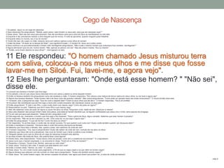 1 Ao passar, Jesus viu um cego de nascença.
2 Seus discípulos lhe perguntaram: "Mestre, quem pecou: este homem ou seus pais, para que ele nascesse cego? "
3 Disse Jesus: "Nem ele nem seus pais pecaram, mas isto aconteceu para que a obra de Deus se manifestasse na vida dele.
4 Enquanto é dia, precisamos realizar a obra daquele que me enviou. A noite se aproxima, quando ninguém pode trabalhar.
5 Enquanto estou no mundo, sou a luz do mundo".
6 Tendo dito isso, ele cuspiu no chão, misturou terra com saliva e aplicou-a aos olhos do homem.
7 Então lhe disse: "Vá lavar-se no tanque de Siloé" ( que significa Enviado ). O homem foi, lavou-se e voltou vendo.
8 Seus vizinhos e os que anteriormente o tinham visto mendigando perguntaram: "Não é este o mesmo homem que costumava ficar sentado, mendigando? "
9 Alguns afirmavam que era ele. Outros diziam: "Não, apenas se parece com ele". Mas ele próprio insistia: "Sou eu mesmo".
10 "Então, como foram abertos os seus olhos? ", interrogaram-no eles.
11 Ele respondeu: "O homem chamado Jesus misturou terra
com saliva, colocou-a nos meus olhos e me disse que fosse
lavar-me em Siloé. Fui, lavei-me, e agora vejo".
12 Eles lhe perguntaram: "Onde está esse homem? " "Não sei",
disse ele.13 Levaram aos fariseus o homem que fora cego.
14 Era sábado o dia em que Jesus havia misturado terra com saliva e aberto os olhos daquele homem.
15 Então os fariseus também lhe perguntaram como ele recebera a visão. O homem respondeu: "Ele colocou uma mistura de terra e saliva em meus olhos, eu me lavei e agora vejo".
16 Alguns dos fariseus disseram: "Esse homem não é de Deus, pois não guarda o sábado". Mas outros perguntavam: "Como pode um pecador fazer tais sinais miraculosos? " E houve divisão entre eles.
17 Tornaram, pois, a perguntar ao cego: "Que diz você a respeito dele? Foram os seus olhos que ele abriu". O homem respondeu: "Ele é um profeta".
18 Os judeus não acreditaram que ele fora cego e havia sido curado enquanto não mandaram buscar os seus pais.
19 Então perguntaram: "É este o seu filho, o qual vocês dizem que nasceu cego? Como ele pode ver agora? "
20 Responderam os pais: "Sabemos que ele é nosso filho e que nasceu cego.
21 Mas não sabemos como ele pode ver agora ou quem lhe abriu os olhos. Perguntem a ele. Idade ele tem; falará por si mesmo".
22 Seus pais disseram isso porque tinham medo dos judeus, pois estes já haviam decidido que, se alguém confessasse que Jesus era o Cristo, seria expulso da sinagoga.
23 Foi por isso que seus pais disseram: "Idade ele tem; perguntem a ele".
24 Pela segunda vez, chamaram o homem que fora cego e lhe disseram: "Para a glória de Deus, diga a verdade. Sabemos que esse homem é pecador".
25 Ele respondeu: "Não sei se ele é pecador ou não. Uma coisa sei: eu era cego e agora vejo! "
26 Então lhe perguntaram: "O que ele lhe fez? Como lhe abriu os olhos? "
27 Ele respondeu: "Eu já lhes disse, e vocês não me deram ouvidos. Por que querem ouvir outra vez? Acaso vocês também querem ser discípulos dele? "
28 Então o insultaram e disseram: "Discípulo dele é você! Nós somos discípulos de Moisés!
29 Sabemos que Deus falou a Moisés, mas, quanto a esse, nem sabemos de onde ele vem".
30 O homem respondeu: "Ora, isso é extraordinário! Vocês não sabem de onde ele vem, contudo ele me abriu os olhos.
31 Sabemos que Deus não ouve a pecadores, mas ouve ao homem que o teme e pratica a sua vontade.
32 "Ninguém jamais ouviu que os olhos de um cego de nascença tivessem sido abertos.
33 Se esse homem não fosse de Deus, não poderia fazer coisa alguma".
34 Diante disso, eles responderam: "Você nasceu cheio de pecado; como tem a ousadia de nos ensinar? " E o expulsaram.
35 Jesus ouviu que o haviam expulsado, e, ao encontrá-lo, disse: "Você crê no Filho do homem? "
36 Perguntou o homem: "Quem é ele, Senhor, para que eu nele creia? "
37 Disse Jesus: "Você já o tem visto. É aquele que está falando com você".
38 Então o homem disse: "Senhor, eu creio". E o adorou.
39 Disse Jesus: "Eu vim a este mundo para julgamento, a fim de que os cegos vejam e os que vêem se tornem cegos".
40 Alguns fariseus que estavam com ele ouviram-no dizer isso e perguntaram: "Acaso nós também somos cegos? "
41 Disse Jesus: "Se vocês fossem cegos, não seriam culpados de pecado; mas agora que dizem que podem ver, a culpa de vocês permanece".
João 9
Cego de Nascença
 