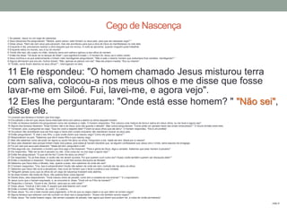 1 Ao passar, Jesus viu um cego de nascença.
2 Seus discípulos lhe perguntaram: "Mestre, quem pecou: este homem ou seus pais, para que ele nascesse cego? "
3 Disse Jesus: "Nem ele nem seus pais pecaram, mas isto aconteceu para que a obra de Deus se manifestasse na vida dele.
4 Enquanto é dia, precisamos realizar a obra daquele que me enviou. A noite se aproxima, quando ninguém pode trabalhar.
5 Enquanto estou no mundo, sou a luz do mundo".
6 Tendo dito isso, ele cuspiu no chão, misturou terra com saliva e aplicou-a aos olhos do homem.
7 Então lhe disse: "Vá lavar-se no tanque de Siloé" ( que significa Enviado ). O homem foi, lavou-se e voltou vendo.
8 Seus vizinhos e os que anteriormente o tinham visto mendigando perguntaram: "Não é este o mesmo homem que costumava ficar sentado, mendigando? "
9 Alguns afirmavam que era ele. Outros diziam: "Não, apenas se parece com ele". Mas ele próprio insistia: "Sou eu mesmo".
10 "Então, como foram abertos os seus olhos? ", interrogaram-no eles.
11 Ele respondeu: "O homem chamado Jesus misturou terra
com saliva, colocou-a nos meus olhos e me disse que fosse
lavar-me em Siloé. Fui, lavei-me, e agora vejo".
12 Eles lhe perguntaram: "Onde está esse homem? " "Não sei",
disse ele.13 Levaram aos fariseus o homem que fora cego.
14 Era sábado o dia em que Jesus havia misturado terra com saliva e aberto os olhos daquele homem.
15 Então os fariseus também lhe perguntaram como ele recebera a visão. O homem respondeu: "Ele colocou uma mistura de terra e saliva em meus olhos, eu me lavei e agora vejo".
16 Alguns dos fariseus disseram: "Esse homem não é de Deus, pois não guarda o sábado". Mas outros perguntavam: "Como pode um pecador fazer tais sinais miraculosos? " E houve divisão entre eles.
17 Tornaram, pois, a perguntar ao cego: "Que diz você a respeito dele? Foram os seus olhos que ele abriu". O homem respondeu: "Ele é um profeta".
18 Os judeus não acreditaram que ele fora cego e havia sido curado enquanto não mandaram buscar os seus pais.
19 Então perguntaram: "É este o seu filho, o qual vocês dizem que nasceu cego? Como ele pode ver agora? "
20 Responderam os pais: "Sabemos que ele é nosso filho e que nasceu cego.
21 Mas não sabemos como ele pode ver agora ou quem lhe abriu os olhos. Perguntem a ele. Idade ele tem; falará por si mesmo".
22 Seus pais disseram isso porque tinham medo dos judeus, pois estes já haviam decidido que, se alguém confessasse que Jesus era o Cristo, seria expulso da sinagoga.
23 Foi por isso que seus pais disseram: "Idade ele tem; perguntem a ele".
24 Pela segunda vez, chamaram o homem que fora cego e lhe disseram: "Para a glória de Deus, diga a verdade. Sabemos que esse homem é pecador".
25 Ele respondeu: "Não sei se ele é pecador ou não. Uma coisa sei: eu era cego e agora vejo! "
26 Então lhe perguntaram: "O que ele lhe fez? Como lhe abriu os olhos? "
27 Ele respondeu: "Eu já lhes disse, e vocês não me deram ouvidos. Por que querem ouvir outra vez? Acaso vocês também querem ser discípulos dele? "
28 Então o insultaram e disseram: "Discípulo dele é você! Nós somos discípulos de Moisés!
29 Sabemos que Deus falou a Moisés, mas, quanto a esse, nem sabemos de onde ele vem".
30 O homem respondeu: "Ora, isso é extraordinário! Vocês não sabem de onde ele vem, contudo ele me abriu os olhos.
31 Sabemos que Deus não ouve a pecadores, mas ouve ao homem que o teme e pratica a sua vontade.
32 "Ninguém jamais ouviu que os olhos de um cego de nascença tivessem sido abertos.
33 Se esse homem não fosse de Deus, não poderia fazer coisa alguma".
34 Diante disso, eles responderam: "Você nasceu cheio de pecado; como tem a ousadia de nos ensinar? " E o expulsaram.
35 Jesus ouviu que o haviam expulsado, e, ao encontrá-lo, disse: "Você crê no Filho do homem? "
36 Perguntou o homem: "Quem é ele, Senhor, para que eu nele creia? "
37 Disse Jesus: "Você já o tem visto. É aquele que está falando com você".
38 Então o homem disse: "Senhor, eu creio". E o adorou.
39 Disse Jesus: "Eu vim a este mundo para julgamento, a fim de que os cegos vejam e os que vêem se tornem cegos".
40 Alguns fariseus que estavam com ele ouviram-no dizer isso e perguntaram: "Acaso nós também somos cegos? "
41 Disse Jesus: "Se vocês fossem cegos, não seriam culpados de pecado; mas agora que dizem que podem ver, a culpa de vocês permanece".
João 9
Cego de Nascença
 