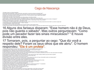 1 Ao passar, Jesus viu um cego de nascença.
2 Seus discípulos lhe perguntaram: "Mestre, quem pecou: este homem ou seus pais, para que ele nascesse cego? "
3 Disse Jesus: "Nem ele nem seus pais pecaram, mas isto aconteceu para que a obra de Deus se manifestasse na vida dele.
4 Enquanto é dia, precisamos realizar a obra daquele que me enviou. A noite se aproxima, quando ninguém pode trabalhar.
5 Enquanto estou no mundo, sou a luz do mundo".
6 Tendo dito isso, ele cuspiu no chão, misturou terra com saliva e aplicou-a aos olhos do homem.
7 Então lhe disse: "Vá lavar-se no tanque de Siloé" ( que significa Enviado ). O homem foi, lavou-se e voltou vendo.
8 Seus vizinhos e os que anteriormente o tinham visto mendigando perguntaram: "Não é este o mesmo homem que costumava ficar sentado, mendigando? "
9 Alguns afirmavam que era ele. Outros diziam: "Não, apenas se parece com ele". Mas ele próprio insistia: "Sou eu mesmo".
10 "Então, como foram abertos os seus olhos? ", interrogaram-no eles.
11 Ele respondeu: "O homem chamado Jesus misturou terra com saliva, colocou-a nos meus olhos e me disse que fosse lavar-me em Siloé. Fui, lavei-me, e agora vejo".
12 Eles lhe perguntaram: "Onde está esse homem? " "Não sei", disse ele.
13 Levaram aos fariseus o homem que fora cego.
14 Era sábado o dia em que Jesus havia misturado terra com saliva e aberto os olhos daquele homem.
15 Então os fariseus também lhe perguntaram como ele recebera a visão. O homem respondeu: "Ele colocou uma mistura de terra e saliva em meus olhos, eu me lavei e agora vejo".
16 Alguns dos fariseus disseram: "Esse homem não é de Deus,
pois não guarda o sábado". Mas outros perguntavam: "Como
pode um pecador fazer tais sinais miraculosos? " E houve
divisão entre eles.
17 Tornaram, pois, a perguntar ao cego: "Que diz você a
respeito dele? Foram os seus olhos que ele abriu". O homem
respondeu: "Ele é um profeta".18 Os judeus não acreditaram que ele fora cego e havia sido curado enquanto não mandaram buscar os seus pais.
19 Então perguntaram: "É este o seu filho, o qual vocês dizem que nasceu cego? Como ele pode ver agora? "
20 Responderam os pais: "Sabemos que ele é nosso filho e que nasceu cego.
21 Mas não sabemos como ele pode ver agora ou quem lhe abriu os olhos. Perguntem a ele. Idade ele tem; falará por si mesmo".
22 Seus pais disseram isso porque tinham medo dos judeus, pois estes já haviam decidido que, se alguém confessasse que Jesus era o Cristo, seria expulso da sinagoga.
23 Foi por isso que seus pais disseram: "Idade ele tem; perguntem a ele".
24 Pela segunda vez, chamaram o homem que fora cego e lhe disseram: "Para a glória de Deus, diga a verdade. Sabemos que esse homem é pecador".
25 Ele respondeu: "Não sei se ele é pecador ou não. Uma coisa sei: eu era cego e agora vejo! "
26 Então lhe perguntaram: "O que ele lhe fez? Como lhe abriu os olhos? "
27 Ele respondeu: "Eu já lhes disse, e vocês não me deram ouvidos. Por que querem ouvir outra vez? Acaso vocês também querem ser discípulos dele? "
28 Então o insultaram e disseram: "Discípulo dele é você! Nós somos discípulos de Moisés!
29 Sabemos que Deus falou a Moisés, mas, quanto a esse, nem sabemos de onde ele vem".
30 O homem respondeu: "Ora, isso é extraordinário! Vocês não sabem de onde ele vem, contudo ele me abriu os olhos.
31 Sabemos que Deus não ouve a pecadores, mas ouve ao homem que o teme e pratica a sua vontade.
32 "Ninguém jamais ouviu que os olhos de um cego de nascença tivessem sido abertos.
33 Se esse homem não fosse de Deus, não poderia fazer coisa alguma".
34 Diante disso, eles responderam: "Você nasceu cheio de pecado; como tem a ousadia de nos ensinar? " E o expulsaram.
35 Jesus ouviu que o haviam expulsado, e, ao encontrá-lo, disse: "Você crê no Filho do homem? "
36 Perguntou o homem: "Quem é ele, Senhor, para que eu nele creia? "
37 Disse Jesus: "Você já o tem visto. É aquele que está falando com você".
38 Então o homem disse: "Senhor, eu creio". E o adorou.
39 Disse Jesus: "Eu vim a este mundo para julgamento, a fim de que os cegos vejam e os que vêem se tornem cegos".
40 Alguns fariseus que estavam com ele ouviram-no dizer isso e perguntaram: "Acaso nós também somos cegos? "
Cego de Nascença
 