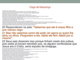 1 Ao passar, Jesus viu um cego de nascença.
2 Seus discípulos lhe perguntaram: "Mestre, quem pecou: este homem ou seus pais, para que ele nascesse cego? "
3 Disse Jesus: "Nem ele nem seus pais pecaram, mas isto aconteceu para que a obra de Deus se manifestasse na vida dele.
4 Enquanto é dia, precisamos realizar a obra daquele que me enviou. A noite se aproxima, quando ninguém pode trabalhar.
5 Enquanto estou no mundo, sou a luz do mundo".
6 Tendo dito isso, ele cuspiu no chão, misturou terra com saliva e aplicou-a aos olhos do homem.
7 Então lhe disse: "Vá lavar-se no tanque de Siloé" ( que significa Enviado ). O homem foi, lavou-se e voltou vendo.
8 Seus vizinhos e os que anteriormente o tinham visto mendigando perguntaram: "Não é este o mesmo homem que costumava ficar sentado, mendigando? "
9 Alguns afirmavam que era ele. Outros diziam: "Não, apenas se parece com ele". Mas ele próprio insistia: "Sou eu mesmo".
10 "Então, como foram abertos os seus olhos? ", interrogaram-no eles.
11 Ele respondeu: "O homem chamado Jesus misturou terra com saliva, colocou-a nos meus olhos e me disse que fosse lavar-me em Siloé. Fui, lavei-me, e agora vejo".
12 Eles lhe perguntaram: "Onde está esse homem? " "Não sei", disse ele.
13 Levaram aos fariseus o homem que fora cego.
14 Era sábado o dia em que Jesus havia misturado terra com saliva e aberto os olhos daquele homem.
15 Então os fariseus também lhe perguntaram como ele recebera a visão. O homem respondeu: "Ele colocou uma mistura de terra e saliva em meus olhos, eu me lavei e agora vejo".
16 Alguns dos fariseus disseram: "Esse homem não é de Deus, pois não guarda o sábado". Mas outros perguntavam: "Como pode um pecador fazer tais sinais miraculosos? " E houve divisão entre eles.
17 Tornaram, pois, a perguntar ao cego: "Que diz você a respeito dele? Foram os seus olhos que ele abriu". O homem respondeu: "Ele é um profeta".
18 Os judeus não acreditaram que ele fora cego e havia sido curado enquanto não mandaram buscar os seus pais.
19 Então perguntaram: "É este o seu filho, o qual vocês dizem que nasceu cego? Como ele pode ver agora? "
20 Responderam os pais: "Sabemos que ele é nosso filho e
que nasceu cego.
21 Mas não sabemos como ele pode ver agora ou quem lhe
abriu os olhos. Perguntem a ele. Idade ele tem; falará por si
mesmo".
22 Seus pais disseram isso porque tinham medo dos judeus,
pois estes já haviam decidido que, se alguém confessasse que
Jesus era o Cristo, seria expulso da sinagoga.23 Foi por isso que seus pais disseram: "Idade ele tem; perguntem a ele".
24 Pela segunda vez, chamaram o homem que fora cego e lhe disseram: "Para a glória de Deus, diga a verdade. Sabemos que esse homem é pecador".
25 Ele respondeu: "Não sei se ele é pecador ou não. Uma coisa sei: eu era cego e agora vejo! "
26 Então lhe perguntaram: "O que ele lhe fez? Como lhe abriu os olhos? "
27 Ele respondeu: "Eu já lhes disse, e vocês não me deram ouvidos. Por que querem ouvir outra vez? Acaso vocês também querem ser discípulos dele? "
28 Então o insultaram e disseram: "Discípulo dele é você! Nós somos discípulos de Moisés!
29 Sabemos que Deus falou a Moisés, mas, quanto a esse, nem sabemos de onde ele vem".
30 O homem respondeu: "Ora, isso é extraordinário! Vocês não sabem de onde ele vem, contudo ele me abriu os olhos.
31 Sabemos que Deus não ouve a pecadores, mas ouve ao homem que o teme e pratica a sua vontade.
32 "Ninguém jamais ouviu que os olhos de um cego de nascença tivessem sido abertos.
33 Se esse homem não fosse de Deus, não poderia fazer coisa alguma".
34 Diante disso, eles responderam: "Você nasceu cheio de pecado; como tem a ousadia de nos ensinar? " E o expulsaram.
35 Jesus ouviu que o haviam expulsado, e, ao encontrá-lo, disse: "Você crê no Filho do homem? "
36 Perguntou o homem: "Quem é ele, Senhor, para que eu nele creia? "
37 Disse Jesus: "Você já o tem visto. É aquele que está falando com você".
Cego de Nascença
 