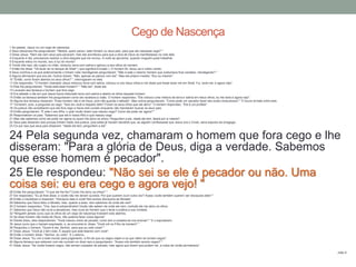 1 Ao passar, Jesus viu um cego de nascença.
2 Seus discípulos lhe perguntaram: "Mestre, quem pecou: este homem ou seus pais, para que ele nascesse cego? "
3 Disse Jesus: "Nem ele nem seus pais pecaram, mas isto aconteceu para que a obra de Deus se manifestasse na vida dele.
4 Enquanto é dia, precisamos realizar a obra daquele que me enviou. A noite se aproxima, quando ninguém pode trabalhar.
5 Enquanto estou no mundo, sou a luz do mundo".
6 Tendo dito isso, ele cuspiu no chão, misturou terra com saliva e aplicou-a aos olhos do homem.
7 Então lhe disse: "Vá lavar-se no tanque de Siloé" ( que significa Enviado ). O homem foi, lavou-se e voltou vendo.
8 Seus vizinhos e os que anteriormente o tinham visto mendigando perguntaram: "Não é este o mesmo homem que costumava ficar sentado, mendigando? "
9 Alguns afirmavam que era ele. Outros diziam: "Não, apenas se parece com ele". Mas ele próprio insistia: "Sou eu mesmo".
10 "Então, como foram abertos os seus olhos? ", interrogaram-no eles.
11 Ele respondeu: "O homem chamado Jesus misturou terra com saliva, colocou-a nos meus olhos e me disse que fosse lavar-me em Siloé. Fui, lavei-me, e agora vejo".
12 Eles lhe perguntaram: "Onde está esse homem? " "Não sei", disse ele.
13 Levaram aos fariseus o homem que fora cego.
14 Era sábado o dia em que Jesus havia misturado terra com saliva e aberto os olhos daquele homem.
15 Então os fariseus também lhe perguntaram como ele recebera a visão. O homem respondeu: "Ele colocou uma mistura de terra e saliva em meus olhos, eu me lavei e agora vejo".
16 Alguns dos fariseus disseram: "Esse homem não é de Deus, pois não guarda o sábado". Mas outros perguntavam: "Como pode um pecador fazer tais sinais miraculosos? " E houve divisão entre eles.
17 Tornaram, pois, a perguntar ao cego: "Que diz você a respeito dele? Foram os seus olhos que ele abriu". O homem respondeu: "Ele é um profeta".
18 Os judeus não acreditaram que ele fora cego e havia sido curado enquanto não mandaram buscar os seus pais.
19 Então perguntaram: "É este o seu filho, o qual vocês dizem que nasceu cego? Como ele pode ver agora? "
20 Responderam os pais: "Sabemos que ele é nosso filho e que nasceu cego.
21 Mas não sabemos como ele pode ver agora ou quem lhe abriu os olhos. Perguntem a ele. Idade ele tem; falará por si mesmo".
22 Seus pais disseram isso porque tinham medo dos judeus, pois estes já haviam decidido que, se alguém confessasse que Jesus era o Cristo, seria expulso da sinagoga.
23 Foi por isso que seus pais disseram: "Idade ele tem; perguntem a ele".
24 Pela segunda vez, chamaram o homem que fora cego e lhe
disseram: "Para a glória de Deus, diga a verdade. Sabemos
que esse homem é pecador".
25 Ele respondeu: "Não sei se ele é pecador ou não. Uma
coisa sei: eu era cego e agora vejo! "26 Então lhe perguntaram: "O que ele lhe fez? Como lhe abriu os olhos? "
27 Ele respondeu: "Eu já lhes disse, e vocês não me deram ouvidos. Por que querem ouvir outra vez? Acaso vocês também querem ser discípulos dele? "
28 Então o insultaram e disseram: "Discípulo dele é você! Nós somos discípulos de Moisés!
29 Sabemos que Deus falou a Moisés, mas, quanto a esse, nem sabemos de onde ele vem".
30 O homem respondeu: "Ora, isso é extraordinário! Vocês não sabem de onde ele vem, contudo ele me abriu os olhos.
31 Sabemos que Deus não ouve a pecadores, mas ouve ao homem que o teme e pratica a sua vontade.
32 "Ninguém jamais ouviu que os olhos de um cego de nascença tivessem sido abertos.
33 Se esse homem não fosse de Deus, não poderia fazer coisa alguma".
34 Diante disso, eles responderam: "Você nasceu cheio de pecado; como tem a ousadia de nos ensinar? " E o expulsaram.
35 Jesus ouviu que o haviam expulsado, e, ao encontrá-lo, disse: "Você crê no Filho do homem? "
36 Perguntou o homem: "Quem é ele, Senhor, para que eu nele creia? "
37 Disse Jesus: "Você já o tem visto. É aquele que está falando com você".
38 Então o homem disse: "Senhor, eu creio". E o adorou.
39 Disse Jesus: "Eu vim a este mundo para julgamento, a fim de que os cegos vejam e os que vêem se tornem cegos".
40 Alguns fariseus que estavam com ele ouviram-no dizer isso e perguntaram: "Acaso nós também somos cegos? "
41 Disse Jesus: "Se vocês fossem cegos, não seriam culpados de pecado; mas agora que dizem que podem ver, a culpa de vocês permanece".
João 9
Cego de Nascença
 