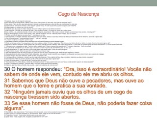 1 Ao passar, Jesus viu um cego de nascença.
2 Seus discípulos lhe perguntaram: "Mestre, quem pecou: este homem ou seus pais, para que ele nascesse cego? "
3 Disse Jesus: "Nem ele nem seus pais pecaram, mas isto aconteceu para que a obra de Deus se manifestasse na vida dele.
4 Enquanto é dia, precisamos realizar a obra daquele que me enviou. A noite se aproxima, quando ninguém pode trabalhar.
5 Enquanto estou no mundo, sou a luz do mundo".
6 Tendo dito isso, ele cuspiu no chão, misturou terra com saliva e aplicou-a aos olhos do homem.
7 Então lhe disse: "Vá lavar-se no tanque de Siloé" ( que significa Enviado ). O homem foi, lavou-se e voltou vendo.
8 Seus vizinhos e os que anteriormente o tinham visto mendigando perguntaram: "Não é este o mesmo homem que costumava ficar sentado, mendigando? "
9 Alguns afirmavam que era ele. Outros diziam: "Não, apenas se parece com ele". Mas ele próprio insistia: "Sou eu mesmo".
10 "Então, como foram abertos os seus olhos? ", interrogaram-no eles.
11 Ele respondeu: "O homem chamado Jesus misturou terra com saliva, colocou-a nos meus olhos e me disse que fosse lavar-me em Siloé. Fui, lavei-me, e agora vejo".
12 Eles lhe perguntaram: "Onde está esse homem? " "Não sei", disse ele.
13 Levaram aos fariseus o homem que fora cego.
14 Era sábado o dia em que Jesus havia misturado terra com saliva e aberto os olhos daquele homem.
15 Então os fariseus também lhe perguntaram como ele recebera a visão. O homem respondeu: "Ele colocou uma mistura de terra e saliva em meus olhos, eu me lavei e agora vejo".
16 Alguns dos fariseus disseram: "Esse homem não é de Deus, pois não guarda o sábado". Mas outros perguntavam: "Como pode um pecador fazer tais sinais miraculosos? " E houve divisão entre eles.
17 Tornaram, pois, a perguntar ao cego: "Que diz você a respeito dele? Foram os seus olhos que ele abriu". O homem respondeu: "Ele é um profeta".
18 Os judeus não acreditaram que ele fora cego e havia sido curado enquanto não mandaram buscar os seus pais.
19 Então perguntaram: "É este o seu filho, o qual vocês dizem que nasceu cego? Como ele pode ver agora? "
20 Responderam os pais: "Sabemos que ele é nosso filho e que nasceu cego.
21 Mas não sabemos como ele pode ver agora ou quem lhe abriu os olhos. Perguntem a ele. Idade ele tem; falará por si mesmo".
22 Seus pais disseram isso porque tinham medo dos judeus, pois estes já haviam decidido que, se alguém confessasse que Jesus era o Cristo, seria expulso da sinagoga.
23 Foi por isso que seus pais disseram: "Idade ele tem; perguntem a ele".
24 Pela segunda vez, chamaram o homem que fora cego e lhe disseram: "Para a glória de Deus, diga a verdade. Sabemos que esse homem é pecador".
25 Ele respondeu: "Não sei se ele é pecador ou não. Uma coisa sei: eu era cego e agora vejo! "
26 Então lhe perguntaram: "O que ele lhe fez? Como lhe abriu os olhos? "
27 Ele respondeu: "Eu já lhes disse, e vocês não me deram ouvidos. Por que querem ouvir outra vez? Acaso vocês também querem ser discípulos dele? "
28 Então o insultaram e disseram: "Discípulo dele é você! Nós somos discípulos de Moisés!
29 Sabemos que Deus falou a Moisés, mas, quanto a esse, nem sabemos de onde ele vem".
30 O homem respondeu: "Ora, isso é extraordinário! Vocês não
sabem de onde ele vem, contudo ele me abriu os olhos.
31 Sabemos que Deus não ouve a pecadores, mas ouve ao
homem que o teme e pratica a sua vontade.
32 "Ninguém jamais ouviu que os olhos de um cego de
nascença tivessem sido abertos.
33 Se esse homem não fosse de Deus, não poderia fazer coisa
alguma".34 Diante disso, eles responderam: "Você nasceu cheio de pecado; como tem a ousadia de nos ensinar? " E o expulsaram.
35 Jesus ouviu que o haviam expulsado, e, ao encontrá-lo, disse: "Você crê no Filho do homem? "
36 Perguntou o homem: "Quem é ele, Senhor, para que eu nele creia? "
37 Disse Jesus: "Você já o tem visto. É aquele que está falando com você".
Cego de Nascença
 