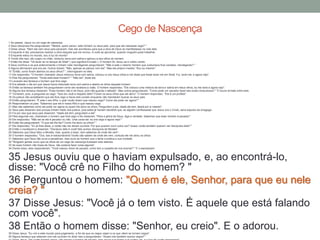 1 Ao passar, Jesus viu um cego de nascença.
2 Seus discípulos lhe perguntaram: "Mestre, quem pecou: este homem ou seus pais, para que ele nascesse cego? "
3 Disse Jesus: "Nem ele nem seus pais pecaram, mas isto aconteceu para que a obra de Deus se manifestasse na vida dele.
4 Enquanto é dia, precisamos realizar a obra daquele que me enviou. A noite se aproxima, quando ninguém pode trabalhar.
5 Enquanto estou no mundo, sou a luz do mundo".
6 Tendo dito isso, ele cuspiu no chão, misturou terra com saliva e aplicou-a aos olhos do homem.
7 Então lhe disse: "Vá lavar-se no tanque de Siloé" ( que significa Enviado ). O homem foi, lavou-se e voltou vendo.
8 Seus vizinhos e os que anteriormente o tinham visto mendigando perguntaram: "Não é este o mesmo homem que costumava ficar sentado, mendigando? "
9 Alguns afirmavam que era ele. Outros diziam: "Não, apenas se parece com ele". Mas ele próprio insistia: "Sou eu mesmo".
10 "Então, como foram abertos os seus olhos? ", interrogaram-no eles.
11 Ele respondeu: "O homem chamado Jesus misturou terra com saliva, colocou-a nos meus olhos e me disse que fosse lavar-me em Siloé. Fui, lavei-me, e agora vejo".
12 Eles lhe perguntaram: "Onde está esse homem? " "Não sei", disse ele.
13 Levaram aos fariseus o homem que fora cego.
14 Era sábado o dia em que Jesus havia misturado terra com saliva e aberto os olhos daquele homem.
15 Então os fariseus também lhe perguntaram como ele recebera a visão. O homem respondeu: "Ele colocou uma mistura de terra e saliva em meus olhos, eu me lavei e agora vejo".
16 Alguns dos fariseus disseram: "Esse homem não é de Deus, pois não guarda o sábado". Mas outros perguntavam: "Como pode um pecador fazer tais sinais miraculosos? " E houve divisão entre eles.
17 Tornaram, pois, a perguntar ao cego: "Que diz você a respeito dele? Foram os seus olhos que ele abriu". O homem respondeu: "Ele é um profeta".
18 Os judeus não acreditaram que ele fora cego e havia sido curado enquanto não mandaram buscar os seus pais.
19 Então perguntaram: "É este o seu filho, o qual vocês dizem que nasceu cego? Como ele pode ver agora? "
20 Responderam os pais: "Sabemos que ele é nosso filho e que nasceu cego.
21 Mas não sabemos como ele pode ver agora ou quem lhe abriu os olhos. Perguntem a ele. Idade ele tem; falará por si mesmo".
22 Seus pais disseram isso porque tinham medo dos judeus, pois estes já haviam decidido que, se alguém confessasse que Jesus era o Cristo, seria expulso da sinagoga.
23 Foi por isso que seus pais disseram: "Idade ele tem; perguntem a ele".
24 Pela segunda vez, chamaram o homem que fora cego e lhe disseram: "Para a glória de Deus, diga a verdade. Sabemos que esse homem é pecador".
25 Ele respondeu: "Não sei se ele é pecador ou não. Uma coisa sei: eu era cego e agora vejo! "
26 Então lhe perguntaram: "O que ele lhe fez? Como lhe abriu os olhos? "
27 Ele respondeu: "Eu já lhes disse, e vocês não me deram ouvidos. Por que querem ouvir outra vez? Acaso vocês também querem ser discípulos dele? "
28 Então o insultaram e disseram: "Discípulo dele é você! Nós somos discípulos de Moisés!
29 Sabemos que Deus falou a Moisés, mas, quanto a esse, nem sabemos de onde ele vem".
30 O homem respondeu: "Ora, isso é extraordinário! Vocês não sabem de onde ele vem, contudo ele me abriu os olhos.
31 Sabemos que Deus não ouve a pecadores, mas ouve ao homem que o teme e pratica a sua vontade.
32 "Ninguém jamais ouviu que os olhos de um cego de nascença tivessem sido abertos.
33 Se esse homem não fosse de Deus, não poderia fazer coisa alguma".
34 Diante disso, eles responderam: "Você nasceu cheio de pecado; como tem a ousadia de nos ensinar? " E o expulsaram.
35 Jesus ouviu que o haviam expulsado, e, ao encontrá-lo,
disse: "Você crê no Filho do homem? "
36 Perguntou o homem: "Quem é ele, Senhor, para que eu nele
creia? "
37 Disse Jesus: "Você já o tem visto. É aquele que está falando
com você".
38 Então o homem disse: "Senhor, eu creio". E o adorou.39 Disse Jesus: "Eu vim a este mundo para julgamento, a fim de que os cegos vejam e os que vêem se tornem cegos".
40 Alguns fariseus que estavam com ele ouviram-no dizer isso e perguntaram: "Acaso nós também somos cegos? "
Cego de Nascença
 