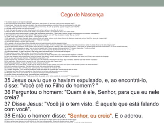 1 Ao passar, Jesus viu um cego de nascença.
2 Seus discípulos lhe perguntaram: "Mestre, quem pecou: este homem ou seus pais, para que ele nascesse cego? "
3 Disse Jesus: "Nem ele nem seus pais pecaram, mas isto aconteceu para que a obra de Deus se manifestasse na vida dele.
4 Enquanto é dia, precisamos realizar a obra daquele que me enviou. A noite se aproxima, quando ninguém pode trabalhar.
5 Enquanto estou no mundo, sou a luz do mundo".
6 Tendo dito isso, ele cuspiu no chão, misturou terra com saliva e aplicou-a aos olhos do homem.
7 Então lhe disse: "Vá lavar-se no tanque de Siloé" ( que significa Enviado ). O homem foi, lavou-se e voltou vendo.
8 Seus vizinhos e os que anteriormente o tinham visto mendigando perguntaram: "Não é este o mesmo homem que costumava ficar sentado, mendigando? "
9 Alguns afirmavam que era ele. Outros diziam: "Não, apenas se parece com ele". Mas ele próprio insistia: "Sou eu mesmo".
10 "Então, como foram abertos os seus olhos? ", interrogaram-no eles.
11 Ele respondeu: "O homem chamado Jesus misturou terra com saliva, colocou-a nos meus olhos e me disse que fosse lavar-me em Siloé. Fui, lavei-me, e agora vejo".
12 Eles lhe perguntaram: "Onde está esse homem? " "Não sei", disse ele.
13 Levaram aos fariseus o homem que fora cego.
14 Era sábado o dia em que Jesus havia misturado terra com saliva e aberto os olhos daquele homem.
15 Então os fariseus também lhe perguntaram como ele recebera a visão. O homem respondeu: "Ele colocou uma mistura de terra e saliva em meus olhos, eu me lavei e agora vejo".
16 Alguns dos fariseus disseram: "Esse homem não é de Deus, pois não guarda o sábado". Mas outros perguntavam: "Como pode um pecador fazer tais sinais miraculosos? " E houve divisão entre eles.
17 Tornaram, pois, a perguntar ao cego: "Que diz você a respeito dele? Foram os seus olhos que ele abriu". O homem respondeu: "Ele é um profeta".
18 Os judeus não acreditaram que ele fora cego e havia sido curado enquanto não mandaram buscar os seus pais.
19 Então perguntaram: "É este o seu filho, o qual vocês dizem que nasceu cego? Como ele pode ver agora? "
20 Responderam os pais: "Sabemos que ele é nosso filho e que nasceu cego.
21 Mas não sabemos como ele pode ver agora ou quem lhe abriu os olhos. Perguntem a ele. Idade ele tem; falará por si mesmo".
22 Seus pais disseram isso porque tinham medo dos judeus, pois estes já haviam decidido que, se alguém confessasse que Jesus era o Cristo, seria expulso da sinagoga.
23 Foi por isso que seus pais disseram: "Idade ele tem; perguntem a ele".
24 Pela segunda vez, chamaram o homem que fora cego e lhe disseram: "Para a glória de Deus, diga a verdade. Sabemos que esse homem é pecador".
25 Ele respondeu: "Não sei se ele é pecador ou não. Uma coisa sei: eu era cego e agora vejo! "
26 Então lhe perguntaram: "O que ele lhe fez? Como lhe abriu os olhos? "
27 Ele respondeu: "Eu já lhes disse, e vocês não me deram ouvidos. Por que querem ouvir outra vez? Acaso vocês também querem ser discípulos dele? "
28 Então o insultaram e disseram: "Discípulo dele é você! Nós somos discípulos de Moisés!
29 Sabemos que Deus falou a Moisés, mas, quanto a esse, nem sabemos de onde ele vem".
30 O homem respondeu: "Ora, isso é extraordinário! Vocês não sabem de onde ele vem, contudo ele me abriu os olhos.
31 Sabemos que Deus não ouve a pecadores, mas ouve ao homem que o teme e pratica a sua vontade.
32 "Ninguém jamais ouviu que os olhos de um cego de nascença tivessem sido abertos.
33 Se esse homem não fosse de Deus, não poderia fazer coisa alguma".
34 Diante disso, eles responderam: "Você nasceu cheio de pecado; como tem a ousadia de nos ensinar? " E o expulsaram.
35 Jesus ouviu que o haviam expulsado, e, ao encontrá-lo,
disse: "Você crê no Filho do homem? "
36 Perguntou o homem: "Quem é ele, Senhor, para que eu nele
creia? "
37 Disse Jesus: "Você já o tem visto. É aquele que está falando
com você".
38 Então o homem disse: "Senhor, eu creio". E o adorou.39 Disse Jesus: "Eu vim a este mundo para julgamento, a fim de que os cegos vejam e os que vêem se tornem cegos".
40 Alguns fariseus que estavam com ele ouviram-no dizer isso e perguntaram: "Acaso nós também somos cegos? "
Cego de Nascença
 