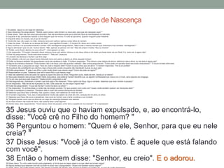 1 Ao passar, Jesus viu um cego de nascença.
2 Seus discípulos lhe perguntaram: "Mestre, quem pecou: este homem ou seus pais, para que ele nascesse cego? "
3 Disse Jesus: "Nem ele nem seus pais pecaram, mas isto aconteceu para que a obra de Deus se manifestasse na vida dele.
4 Enquanto é dia, precisamos realizar a obra daquele que me enviou. A noite se aproxima, quando ninguém pode trabalhar.
5 Enquanto estou no mundo, sou a luz do mundo".
6 Tendo dito isso, ele cuspiu no chão, misturou terra com saliva e aplicou-a aos olhos do homem.
7 Então lhe disse: "Vá lavar-se no tanque de Siloé" ( que significa Enviado ). O homem foi, lavou-se e voltou vendo.
8 Seus vizinhos e os que anteriormente o tinham visto mendigando perguntaram: "Não é este o mesmo homem que costumava ficar sentado, mendigando? "
9 Alguns afirmavam que era ele. Outros diziam: "Não, apenas se parece com ele". Mas ele próprio insistia: "Sou eu mesmo".
10 "Então, como foram abertos os seus olhos? ", interrogaram-no eles.
11 Ele respondeu: "O homem chamado Jesus misturou terra com saliva, colocou-a nos meus olhos e me disse que fosse lavar-me em Siloé. Fui, lavei-me, e agora vejo".
12 Eles lhe perguntaram: "Onde está esse homem? " "Não sei", disse ele.
13 Levaram aos fariseus o homem que fora cego.
14 Era sábado o dia em que Jesus havia misturado terra com saliva e aberto os olhos daquele homem.
15 Então os fariseus também lhe perguntaram como ele recebera a visão. O homem respondeu: "Ele colocou uma mistura de terra e saliva em meus olhos, eu me lavei e agora vejo".
16 Alguns dos fariseus disseram: "Esse homem não é de Deus, pois não guarda o sábado". Mas outros perguntavam: "Como pode um pecador fazer tais sinais miraculosos? " E houve divisão entre eles.
17 Tornaram, pois, a perguntar ao cego: "Que diz você a respeito dele? Foram os seus olhos que ele abriu". O homem respondeu: "Ele é um profeta".
18 Os judeus não acreditaram que ele fora cego e havia sido curado enquanto não mandaram buscar os seus pais.
19 Então perguntaram: "É este o seu filho, o qual vocês dizem que nasceu cego? Como ele pode ver agora? "
20 Responderam os pais: "Sabemos que ele é nosso filho e que nasceu cego.
21 Mas não sabemos como ele pode ver agora ou quem lhe abriu os olhos. Perguntem a ele. Idade ele tem; falará por si mesmo".
22 Seus pais disseram isso porque tinham medo dos judeus, pois estes já haviam decidido que, se alguém confessasse que Jesus era o Cristo, seria expulso da sinagoga.
23 Foi por isso que seus pais disseram: "Idade ele tem; perguntem a ele".
24 Pela segunda vez, chamaram o homem que fora cego e lhe disseram: "Para a glória de Deus, diga a verdade. Sabemos que esse homem é pecador".
25 Ele respondeu: "Não sei se ele é pecador ou não. Uma coisa sei: eu era cego e agora vejo! "
26 Então lhe perguntaram: "O que ele lhe fez? Como lhe abriu os olhos? "
27 Ele respondeu: "Eu já lhes disse, e vocês não me deram ouvidos. Por que querem ouvir outra vez? Acaso vocês também querem ser discípulos dele? "
28 Então o insultaram e disseram: "Discípulo dele é você! Nós somos discípulos de Moisés!
29 Sabemos que Deus falou a Moisés, mas, quanto a esse, nem sabemos de onde ele vem".
30 O homem respondeu: "Ora, isso é extraordinário! Vocês não sabem de onde ele vem, contudo ele me abriu os olhos.
31 Sabemos que Deus não ouve a pecadores, mas ouve ao homem que o teme e pratica a sua vontade.
32 "Ninguém jamais ouviu que os olhos de um cego de nascença tivessem sido abertos.
33 Se esse homem não fosse de Deus, não poderia fazer coisa alguma".
34 Diante disso, eles responderam: "Você nasceu cheio de pecado; como tem a ousadia de nos ensinar? " E o expulsaram.
35 Jesus ouviu que o haviam expulsado, e, ao encontrá-lo,
disse: "Você crê no Filho do homem? "
36 Perguntou o homem: "Quem é ele, Senhor, para que eu nele
creia? "
37 Disse Jesus: "Você já o tem visto. É aquele que está falando
com você".
38 Então o homem disse: "Senhor, eu creio". E o adorou.39 Disse Jesus: "Eu vim a este mundo para julgamento, a fim de que os cegos vejam e os que vêem se tornem cegos".
40 Alguns fariseus que estavam com ele ouviram-no dizer isso e perguntaram: "Acaso nós também somos cegos? "
Cego de Nascença
 
