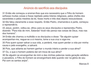31 Então ele começou a ensinar-lhes que era necessário que o Filho do homem
sofresse muitas coisas e fosse rejeitado pelos líderes religiosos, pelos chefes dos
sacerdotes e pelos mestres da lei, fosse morto e três dias depois ressuscitasse.
32 Ele falou claramente a esse respeito. Então Pedro, chamando-o à parte, começou
a repreendê-lo.
33 Jesus, porém, voltou-se, olhou para os seus discípulos e repreendeu Pedro,
dizendo: "Para trás de mim, Satanás! Você não pensa nas coisas de Deus, mas nas
dos homens".
34 Então ele chamou a multidão e os discípulos e disse: "Se alguém quiser
acompanhar-me, negue-se a si mesmo, tome a sua cruz e siga-me.
35 Pois quem quiser salvar a sua vida, a perderá, mas quem perder a vida por minha
causa e pelo evangelho, a salvará.
36 Pois, que adianta ao homem ganhar o mundo inteiro e perder a sua alma?
37 Ou, o que o homem poderia dar em troca de sua alma?
38 Se alguém se envergonhar de mim e das minhas palavras nesta geração adúltera
e pecadora, o Filho do homem se envergonhará dele quando vier na glória de seu
Pai com os santos anjos".
Marcos 8
Anúncio do sacrifício aos discípulos
 