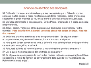 31 Então ele começou a ensinar-lhes que era necessário que o Filho do homem
sofresse muitas coisas e fosse rejeitado pelos líderes religiosos, pelos chefes dos
sacerdotes e pelos mestres da lei, fosse morto e três dias depois ressuscitasse.
32 Ele falou claramente a esse respeito. Então Pedro, chamando-o à parte, começou
a repreendê-lo.
33 Jesus, porém, voltou-se, olhou para os seus discípulos e repreendeu Pedro,
dizendo: "Para trás de mim, Satanás! Você não pensa nas coisas de Deus, mas nas
dos homens".
34 Então ele chamou a multidão e os discípulos e disse: "Se alguém quiser
acompanhar-me, negue-se a si mesmo, tome a sua cruz e siga-me.
35 Pois quem quiser salvar a sua vida, a perderá, mas quem perder a vida por minha
causa e pelo evangelho, a salvará.
36 Pois, que adianta ao homem ganhar o mundo inteiro e perder a sua alma?
37 Ou, o que o homem poderia dar em troca de sua alma?
38 Se alguém se envergonhar de mim e das minhas palavras nesta geração adúltera
e pecadora, o Filho do homem se envergonhará dele quando vier na glória de seu
Pai com os santos anjos".
Marcos 8
Anúncio do sacrifício aos discípulos
 