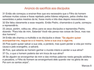 31 Então ele começou a ensinar-lhes que era necessário que o Filho do homem
sofresse muitas coisas e fosse rejeitado pelos líderes religiosos, pelos chefes dos
sacerdotes e pelos mestres da lei, fosse morto e três dias depois ressuscitasse.
32 Ele falou claramente a esse respeito. Então Pedro, chamando-o à parte, começou
a repreendê-lo.
33 Jesus, porém, voltou-se, olhou para os seus discípulos e repreendeu Pedro,
dizendo: "Para trás de mim, Satanás! Você não pensa nas coisas de Deus, mas nas
dos homens".
34 Então ele chamou a multidão e os discípulos e disse: "Se alguém quiser
acompanhar-me, negue-se a si mesmo, tome a sua cruz e siga-me.
35 Pois quem quiser salvar a sua vida, a perderá, mas quem perder a vida por minha
causa e pelo evangelho, a salvará.
36 Pois, que adianta ao homem ganhar o mundo inteiro e perder a sua alma?
37 Ou, o que o homem poderia dar em troca de sua alma?
38 Se alguém se envergonhar de mim e das minhas palavras nesta geração adúltera
e pecadora, o Filho do homem se envergonhará dele quando vier na glória de seu
Pai com os santos anjos".
Marcos 8
Anúncio do sacrifício aos discípulos
 