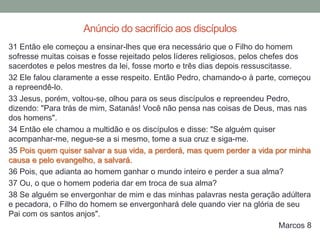 31 Então ele começou a ensinar-lhes que era necessário que o Filho do homem
sofresse muitas coisas e fosse rejeitado pelos líderes religiosos, pelos chefes dos
sacerdotes e pelos mestres da lei, fosse morto e três dias depois ressuscitasse.
32 Ele falou claramente a esse respeito. Então Pedro, chamando-o à parte, começou
a repreendê-lo.
33 Jesus, porém, voltou-se, olhou para os seus discípulos e repreendeu Pedro,
dizendo: "Para trás de mim, Satanás! Você não pensa nas coisas de Deus, mas nas
dos homens".
34 Então ele chamou a multidão e os discípulos e disse: "Se alguém quiser
acompanhar-me, negue-se a si mesmo, tome a sua cruz e siga-me.
35 Pois quem quiser salvar a sua vida, a perderá, mas quem perder a vida por minha
causa e pelo evangelho, a salvará.
36 Pois, que adianta ao homem ganhar o mundo inteiro e perder a sua alma?
37 Ou, o que o homem poderia dar em troca de sua alma?
38 Se alguém se envergonhar de mim e das minhas palavras nesta geração adúltera
e pecadora, o Filho do homem se envergonhará dele quando vier na glória de seu
Pai com os santos anjos".
Marcos 8
Anúncio do sacrifício aos discípulos
 