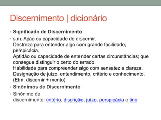 Discernimento | dicionário
• Significado de Discernimento
• s.m. Ação ou capacidade de discernir.
Destreza para entender algo com grande facilidade;
perspicácia.
Aptidão ou capacidade de entender certas circunstâncias; que
consegue distinguir o certo do errado.
Habilidade para compreender algo com sensatez e clareza.
Designação de juízo, entendimento, critério e conhecimento.
(Etm. discernir + mento)
• Sinônimos de Discernimento
• Sinônimo de
discernimento: critério, discrição, juízo, perspicácia e tino
 