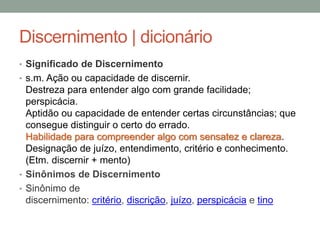 Discernimento | dicionário
• Significado de Discernimento
• s.m. Ação ou capacidade de discernir.
Destreza para entender algo com grande facilidade;
perspicácia.
Aptidão ou capacidade de entender certas circunstâncias; que
consegue distinguir o certo do errado.
Habilidade para compreender algo com sensatez e clareza.
Designação de juízo, entendimento, critério e conhecimento.
(Etm. discernir + mento)
• Sinônimos de Discernimento
• Sinônimo de
discernimento: critério, discrição, juízo, perspicácia e tino
 