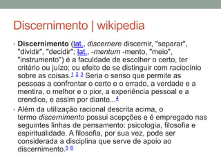Discernimento | wikipedia
• Discernimento (lat., discernere discernir, "separar",
"dividir", "decidir"; lat., -mentum -mento, "meio",
"instrumento") é a faculdade de escolher o certo, ter
critério ou juízo; ou efeito de se distinguir com raciocínio
sobre as coisas.1 2 3 Seria o senso que permite as
pessoas a confrontar o certo e o errado, a verdade e a
mentira, o melhor e o pior, a experiência pessoal e a
crendice, e assim por diante...4
• Além da utilização racional descrita acima, o
termo discernimento possui acepções e é empregado nas
seguintes linhas de pensamento: psicologia, filosofia e
espiritualidade. A filosofia, por sua vez, pode ser
considerada a disciplina que serve de apoio ao
discernimento.5 6
 