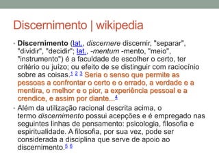 Discernimento | wikipedia
• Discernimento (lat., discernere discernir, "separar",
"dividir", "decidir"; lat., -mentum -mento, "meio",
"instrumento") é a faculdade de escolher o certo, ter
critério ou juízo; ou efeito de se distinguir com raciocínio
sobre as coisas.1 2 3 Seria o senso que permite as
pessoas a confrontar o certo e o errado, a verdade e a
mentira, o melhor e o pior, a experiência pessoal e a
crendice, e assim por diante...4
• Além da utilização racional descrita acima, o
termo discernimento possui acepções e é empregado nas
seguintes linhas de pensamento: psicologia, filosofia e
espiritualidade. A filosofia, por sua vez, pode ser
considerada a disciplina que serve de apoio ao
discernimento.5 6
 