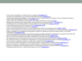 • O bom senso o guardará, e o discernimento o protegerá. Provérbios 2:11
• se clamar por entendimento e por discernimento gritar bem alto, Provérbios 2:3
• a outro, poder para operar milagres; a outro, profecia; a outro, discernimento de espíritos; a outro, variedade de línguas; e
ainda a outro, interpretação de línguas. 1 Coríntios 12:10
• Cala os lábios dos conselheiros de confiança, e tira o discernimento dos anciãos.Jó 12:20
• ajudarão a dar prudência aos inexperientes e conhecimento e bom senso aos jovens. Provérbios 1:4
• A explicação das tuas palavras ilumina e dá discernimento aos inexperientes.Salmos 119:130
• É uma nação sem juízo; não têm discernimento. Deuteronômio 32:28
• Tenham compaixão daqueles que duvidam; Judas 1:22
• Tenho mais discernimento que todos os meus mestres, pois medito nos teus testemunhos. Salmos 119:99
• Esta é a minha oração: que o amor de vocês aumente cada vez mais em conhecimento e em toda a percepção, Filipenses 1:9
• Açoite o zombador, e os inexperientes aprenderão a prudência; repreenda o homem de discernimento, e ele obterá
conhecimento. Provérbios 19:25
• O rei lhes fez perguntas sobre todos os assuntos nos quais se exigia sabedoria e conhecimento, e descobriu que eram dez
vezes mais sábios do que todos os magos e encantadores de todo o seu reino. Daniel 1:20
• Sou teu servo; dá-me discernimento para compreender os teus testemunhos.Salmos 119:125
• Os teus testemunhos são eternamente justos, dá-me discernimento para que eu tenha vida. Salmos 119:144
• Se o sábio der ouvidos, aumentará seu conhecimento, e quem tem discernimento obterá orientação Provérbios 1:5
• se der ouvidos à sabedoria e inclinar o coração para o discernimento; Provérbios 2:2
• Pois o Senhor é quem dá sabedoria; de sua boca procedem o conhecimento e o discernimento. Provérbios 2:6
• Ouçam, meus filhos, a instrução de um pai; estejam atentos, e obterão discernimento. Provérbios 4:1
• Meu filho, dê atenção à minha sabedoria, incline os ouvidos para perceber o meu discernimento. Provérbios 5:1
• A sabedoria está clamando, o discernimento ergue a sua voz; Provérbios 8:1
 