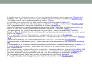 • O coração do que tem discernimento adquire conhecimento; os ouvidos dos sábios saem à sua procura. Provérbios 18:15
• Não há sabedoria alguma, nem discernimento algum, nem plano algum que possa opor-se ao Senhor. Provérbios 21:30
• ‘Jó não sabe o que diz; não há discernimento em suas palavras’. Jó 34:35
• à prostituição, ao vinho velho e ao novo, o que prejudica o discernimento do meu povo. Oséias 4:11
• Compre a verdade e não abra mão dela, nem tampouco da sabedoria, da disciplina e do discernimento. Provérbios 23:23
• Com sabedoria se constrói a casa, e com discernimento se consolida. Provérbios 24:3
• Assim como está escrito na Lei de Moisés, toda essa desgraça nos atingiu, e ainda assim não temos buscado o favor do
Senhor, do nosso Deus, afastando-nos de nossas maldades e obedecendo à tua verdade. Daniel 9:13
• "Não aceite suborno, pois o suborno cega até os que têm discernimento e prejudica a causa do justo. Êxodo 23:8
• Deus deu a Salomão sabedoria, discernimento extraordinário e uma abrangência de conhecimento tão imensurável quanto a
areia do mar. 1 Reis 4:29
• Para os que têm discernimento, são todas claras, e retas para os que têm conhecimento. Provérbios 8:9
• A sabedoria está nos lábios dos que têm discernimento, mas a vara é para as costas daquele que não tem juízo. Provérbios
10:13
• Todo homem prudente age com base no conhecimento, mas o tolo expõe a sua insensatez. Provérbios 13:16
• O zombador busca sabedoria e nada encontra, mas o conhecimento vem facilmente ao que tem discernimento. Provérbios
14:6
• A sabedoria repousa no coração dos que têm discernimento e mesmo entre os tolos ela se deixa conhecer. Provérbios 14:33
• O homem de discernimento mantém a sabedoria em vista, mas os olhos do tolo perambulam até os confins da
terra. Provérbios 17:24
• Até o insensato passará por sábio, se ficar quieto, e, se contiver a língua, parecerá que tem discernimento. Provérbios 17:28
• Os propósitos do coração do homem são águas profundas, mas quem tem discernimento os traz à tona. Provérbios 20:5
• Pois posso testemunhar que eles têm zelo por Deus, mas o seu zelo não se baseia no conhecimento. Romanos 10:2
• Ele me instruiu e me disse: "Daniel, agora vim para dar-lhe percepção e entendimento. Daniel 9:22
• O rico pode até se julgar sábio, mas o pobre que tem discernimento o conhece a fundo. Provérbios 28:11
 
